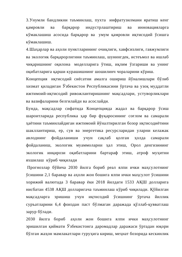 3.Унумли бандликни таъминлаш, пухта  инфратузилмани яратиш  кенг
қамровли  ва  
барқарор  индустрлаштириш  ва  инновацияларга
кўмаклашиш  асосида  барқарор  ва  умум  қамровли  иқтисодий  ўсишга
кўмаклашиш.
4.Шаҳарлар ва аҳоли пунктларининг очиқлиги, хавфсизлиги, гавжумлиги
ва экологик барқарорлигини таъминлаш, шунингдек, истеъмол ва ишлаб
чиқаришнинг  оқилона  моделларига  ўтиш,  иқлим  ўзгариши  ва  унинг
оқибатларига қарши курашишнинг шошилинч чораларини кўриш.
Концепция  иқтисодий  сиёсатни  амалга  ошириш  йўналишлари  бўлиб
хизмат қиладиган Ўзбекистон Республикасини ўртача ва узоқ муддатли
ижтимоий-иқтисодий ривожлантиришнинг мақсадлари, устуворликлари
ва вазифаларини белгилайди ва асослайди.
Бунда,  мақсадлар  сифатида  Концепцияда  жадал  ва  барқарор  ўсиш
шароитларида  республика  ҳар  бир  фуқаросининг  соғлом  ва  самарали
ҳаётини таъминлайдиган ижтимоий йўналтирилган бозор иқтисодиётини
шакллантириш,  ер,  сув  ва  энергетика  ресурсларидан  уларни  келажак
авлоднинг  фойдаланиши  учун  сақлаб  қолган  ҳолда  самарали
фойдаланиш,  экологик  муаммоларни  ҳал  этиш,  Орол  денгизининг
экологик  инқирози  оқибатларини  бартараф  этиш,  атроф  муҳитни
яхшилаш  кўриб чиқилади 
 Прогнозлар  бўйича  2030  йилга  бориб  реал  ялпи  ички  маҳсулотнинг
ўсишини 2,1 баравар ва аҳоли жон бошига ялпи ички маҳсулот ўсишини
хорижий валютада 3 баравар ёки 2018 йилдаги  1533 АҚШ долларига
нисбатан 4538 АҚШ долларигача таъминлаш кўриб чиқилади. Қўйилган
мақсадларга  эришиш  учун  иқтисодий  ўсишнинг  ўртача  йиллик
суръатларини  6,4  фоиздан  паст  бўлмаган  даражада  қўллаб-қувватлаш
зарур бўлади.
2030  йилга  бориб  аҳоли  жон  бошига  ялпи  ички  маҳсулотнинг
эришилган қиймати Ўзбекистонга даромадлар даражаси ўртадан юқори
бўлган жаҳон мамлакатлари гуруҳига кириш, меҳнат бозорида кескинлик
