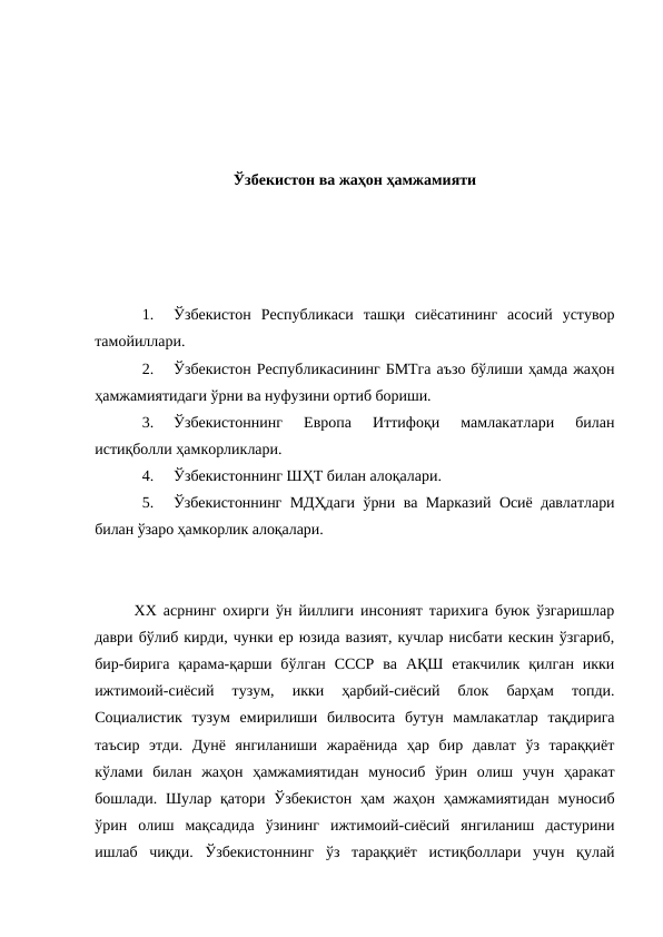 Ўзбекистон ва жаҳон ҳамжамияти
1.
Ўзбекистон  Республикаси  ташқи  сиёсатининг  асосий  устувор
тамойиллари.
2.
Ўзбекистон Республикасининг БМТга аъзо бўлиши ҳамда жаҳон
ҳамжамиятидаги ўрни ва нуфузини ортиб бориши.
3.
Ўзбекистоннинг  Европа  Иттифоқи  мамлакатлари  билан
истиқболли ҳамкорликлари.
4.
Ўзбекистоннинг ШҲТ билан алоқалари.
5.
Ўзбекистоннинг МДҲдаги ўрни ва Марказий Осиё давлатлари
билан ўзаро ҳамкорлик алоқалари.
ХХ асрнинг охирги ўн йиллиги инсоният тарихига буюк ўзгаришлар
даври бўлиб кирди, чунки ер юзида вазият, кучлар нисбати кескин ўзгариб,
бир-бирига  қарама-қарши  бўлган  СССР  ва  АҚШ  етакчилик  қилган  икки
ижтимоий-сиёсий  тузум,  икки  ҳарбий-сиёсий  блок  барҳам  топди.
Социалистик  тузум  емирилиши  билвосита  бутун  мамлакатлар  тақдирига
таъсир  этди.  Дунё  янгиланиши  жараёнида  ҳар  бир  давлат  ўз  тараққиёт
кўлами  билан  жаҳон  ҳамжамиятидан  муносиб  ўрин  олиш  учун  ҳаракат
бошлади. Шулар қатори  Ўзбекистон  ҳам  жаҳон ҳамжамиятидан  муносиб
ўрин  олиш  мақсадида  ўзининг  ижтимоий-сиёсий  янгиланиш  дастурини
ишлаб  чиқди.  Ўзбекистоннинг  ўз  тараққиёт  истиқболлари  учун  қулай
