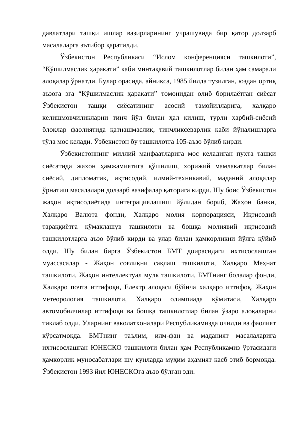 давлатлари  ташқи  ишлар  вазирларининг  учрашувида  бир  қатор  долзарб
масалаларга эътибор қаратилди. 
Ўзбекистон  Республикаси  “Ислом  конференцияси  ташкилоти”,
“Қўшилмаслик ҳаракати” каби минтақавий ташкилотлар билан ҳам самарали
алоқалар ўрнатди. Булар орасида, айниқса, 1985 йилда тузилган, юздан ортиқ
аъзога  эга  “Қўшилмаслик  ҳаракати”  томонидан  олиб  борилаётган  сиёсат
Ўзбекистон  ташқи  сиёсатининг  асосий  тамойилларига,  халқаро
келишмовчиликларни  тинч  йўл  билан  ҳал  қилиш,  турли  ҳарбий-сиёсий
блоклар  фаолиятида  қатнашмаслик,  тинчликсеварлик  каби  йўналишларга
тўла мос келади. Ўзбекистон бу ташкилотга 105-аъзо бўлиб кирди.
Ўзбекистоннинг миллий манфаатларига мос келадиган пухта ташқи
сиёсатида  жахон  ҳамжамиятига  қўшилиш,  хорижий  мамлакатлар  билан
сиёсий,  дипломатик,  иқтисодий,  илмий-техникавий,  маданий  алоқалар
ўрнатиш масалалари долзарб вазифалар қаторига кирди. Шу боис Ўзбекистон
жаҳон  иқтисодиётида  интеграциялашиш  йўлидан  бориб,  Жаҳон  банки,
Халқаро  Валюта  фонди,  Халқаро  молия  корпорацияси,  Иқтисодий
тараққиётга  кўмаклашув  ташкилоти  ва  бошқа  молиявий  иқтисодий
ташкилотларга аъзо бўлиб кирди ва улар билан ҳамкорликни йўлга қўйиб
олди.  Шу  билан  бирга  Ўзбекистон  БМТ  доирасидаги  ихтисослашган
муассасалар  -  Жаҳон  соғлиқни  сақлаш  ташкилоти,  Халқаро  Меҳнат
ташкилоти, Жаҳон интеллектуал мулк ташкилоти, БМТнинг болалар фонди,
Халқаро почта иттифоқи, Електр алоқаси бўйича халқаро иттифоқ, Жаҳон
метеорология  ташкилоти,  Халқаро  олимпиада  қўмитаси,  Халқаро
автомобилчилар иттифоқи ва бошқа ташкилотлар билан ўзаро алоқаларни
тиклаб олди. Уларнинг ваколатхоналари Республикамизда очилди ва фаолият
кўрсатмоқда.  БМТнинг  таълим,  илм-фан  ва  маданият  масалаларига
ихтисослашган ЮНЕСКО ташкилоти билан ҳам Республикамиз ўртасидаги
ҳамкорлик муносабатлари шу кунларда муҳим аҳамият касб этиб бормоқда.
Ўзбекистон 1993 йил ЮНЕСКОга аъзо бўлган эди. 
