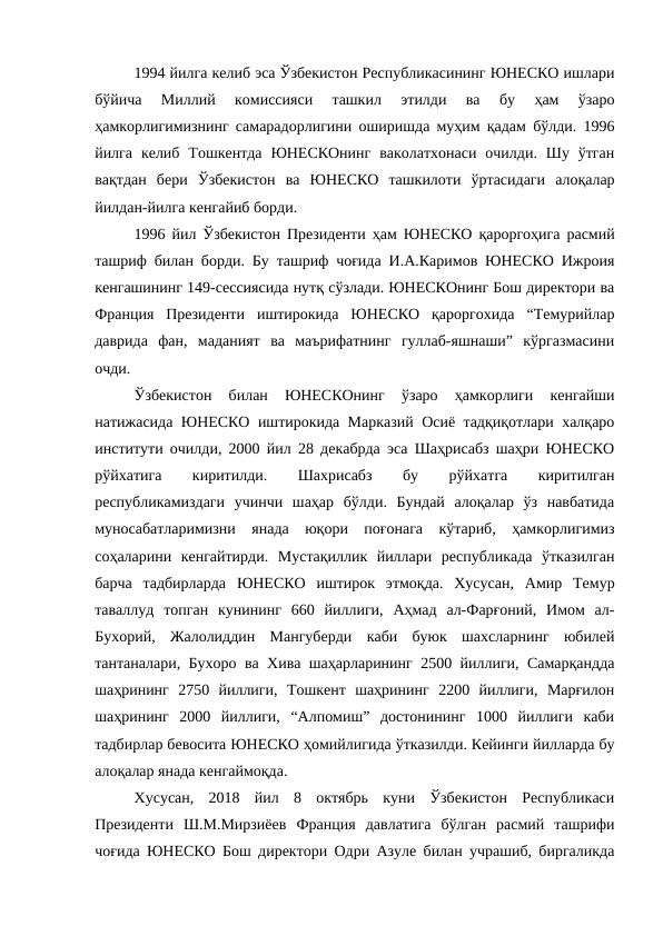 1994 йилга келиб эса Ўзбекистон Республикасининг ЮНЕСКО ишлари
бўйича  Миллий  комиссияси  ташкил  этилди  ва  бу  ҳам  ўзаро
ҳамкорлигимизнинг самарадорлигини оширишда муҳим қадам бўлди. 1996
йилга  келиб  Тошкентда  ЮНЕСКОнинг  ваколатхонаси  очилди.  Шу ўтган
вақтдан  бери  Ўзбекистон  ва  ЮНЕСКО  ташкилоти  ўртасидаги  алоқалар
йилдан-йилга кенгайиб борди. 
1996 йил Ўзбекистон Президенти ҳам ЮНЕСКО қароргоҳига расмий
ташриф билан борди. Бу ташриф чоғида И.А.Каримов ЮНЕСКО Ижроия
кенгашининг 149-сессиясида нутқ сўзлади. ЮНЕСКОнинг Бош директори ва
Франция  Президенти  иштирокида  ЮНЕСКО  қароргохида  “Темурийлар
даврида  фан,  маданият  ва  маърифатнинг  гуллаб-яшнаши”  кўргазмасини
очди. 
Ўзбекистон  билан  ЮНЕСКОнинг  ўзаро  ҳамкорлиги  кенгайши
натижасида ЮНЕСКО иштирокида Марказий Осиё тадқиқотлари халқаро
институти очилди, 2000 йил 28 декабрда эса Шаҳрисабз шаҳри ЮНЕСКО
рўйхатига
 
киритилди.
 
Шахрисабз
 
бу
 
рўйхатга
 
киритилган
республикамиздаги  учинчи  шаҳар  бўлди.  Бундай  алоқалар  ўз  навбатида
муносабатларимизни  янада  юқори  поғонага  кўтариб,  ҳамкорлигимиз
соҳаларини  кенгайтирди.  Мустақиллик  йиллари  республикада  ўтказилган
барча  тадбирларда  ЮНЕСКО  иштирок  этмоқда.  Хусусан,  Амир  Темур
таваллуд  топган  кунининг  660  йиллиги,  Аҳмад  ал-Фарғоний,  Имом  ал-
Бухорий,  Жалолиддин  Мангуберди  каби  буюк  шахсларнинг  юбилей
тантаналари, Бухоро ва Xива шаҳарларининг 2500 йиллиги, Самарқандда
шаҳрининг  2750  йиллиги,  Тошкент  шаҳрининг  2200  йиллиги,  Марғилон
шаҳрининг  2000  йиллиги,  “Алпомиш”  достонининг  1000  йиллиги  каби
тадбирлар бевосита ЮНЕСКО ҳомийлигида ўтказилди. Кейинги йилларда бу
алоқалар янада кенгаймоқда. 
Хусусан,  2018  йил  8  октябрь  куни  Ўзбекистон  Республикаси
Президенти  Ш.М.Мирзиёев  Франция  давлатига  бўлган  расмий  ташрифи
чоғида ЮНЕСКО Бош директори Одри Азуле билан учрашиб, биргаликда
