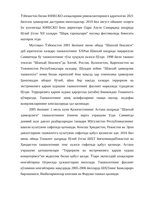 Ўзбекистон билан ЮНЕСКО алоқаларини ривожлантиришга қаратилган 2021
йилгача ҳамкорлик дастурини имзоладилар. 2019 йил август ойининг охирги
ўн кунлигида ЮНЕСКО Бош директори Одри Азуле Самарқанд шаҳрида
бўлиб ўтган XII халқаро “Шарқ тароналари” мусиқа фестивалида бевосита
иштирок этди. 
Мустақил Ўзбекистон 2001 йилнинг июнь ойида “Шанхай бешлиги”
деб юритилган халқаро ташкилотнинг ХХРни Шанхай шаҳрида чақирилган
Саммитида бу ташкилотнинг тўла ҳуқуқли аъзоси бўлди. 1998 йили ташкил
этилган  “Шанхай бешлиги”да Хитой, Россия, Қозоғистон, Қирғизистон ва
Тожикистон Республикалари аъзодир. Шундан кейин  “Шанхай ҳамкорлик
ташкилоти” номи билан юритилиб бош мақсад ҳар томонлама ҳамкорлик
ўрнатишдан  иборат  бўлиб,  айни  бир  вақтда  халқаро  терроризм  ва
экстремизмга қарши курашни ташкилотнинг фаолият марказида турадиган
бўлди. Терроризмга қарши кураш қароргоҳи (штаби) Бишкекдан Тошкентга
кўчирилди.  Ташкилотнинг  аниқ  вазифаларини  ташқи  ишлар,  мудофаа
вазирликларининг кенгашларида ҳал қилинади. 
2005 йилнинг 2 июль куни Қозоғистоннинг Астана шаҳрида “Шанхай
ҳамкорлиги” ташкилотининг  ўнинчи  марта  учрашуви  ўтди.  Саммитда
доимий аъзо давлат раҳбарларидан ташқари Мўғулистон Республикасининг
вакили кузатувчи сифатида қатнашди. Кенгаш Ҳиндистон, Покистон ва Эрон
давлатларини ташкилотга кузатувчи сифатида қабул қилинган эди. 2016 йил
июнь ойида Тошкент шаҳрида бўлиб ўтган ШҲТ йиғилишидаПокистон ва
Ҳиндистон  ташкилотнинг  тенг  аъзоси  сифатида  қабул  қилинди.  Астана
учрашуви  қатнашчилари  “Терроризм  ва  экстремизмга  қарши  кураш
концепцияси”ни якдиллик билан қабул қилди. Ўзаро иқтисодий алоқаларни
кенгайтириш  тўғрисида  ҳужжатларни  имзолади.  Ташкилотнинг  фаолият
кўламини кенгайтириш мақсадида 2005-2006 йилларда ШҲТнинг Банклараро
бирлашмаси, Ишбилармонлар кенгаши ва Форуми ташкил қилинди.
