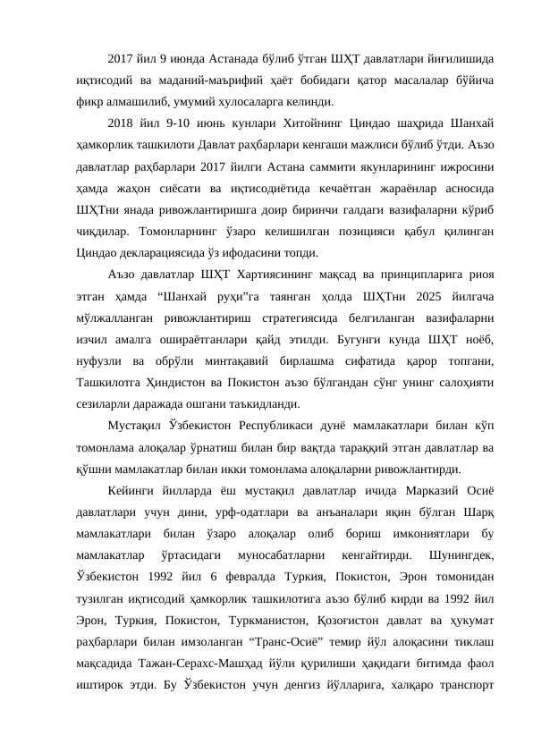 2017 йил 9 июнда Астанада бўлиб ўтган ШҲТ давлатлари йиғилишида
иқтисодий  ва  маданий-маърифий  ҳаёт  бобидаги  қатор  масалалар  бўйича
фикр алмашилиб, умумий хулосаларга келинди.
2018  йил  9-10  июнь  кунлари  Хитойнинг  Циндао  шаҳрида  Шанхай
ҳамкорлик ташкилоти Давлат раҳбарлари кенгаши мажлиси бўлиб ўтди. Аъзо
давлатлар раҳбарлари 2017 йилги Астана саммити якунларининг ижросини
ҳамда  жаҳон  сиёсати  ва  иқтисодиётида  кечаётган  жараёнлар  асносида
ШҲТни янада ривожлантиришга доир биринчи галдаги вазифаларни кўриб
чиқдилар.  Томонларнинг  ўзаро  келишилган  позицияси  қабул  қилинган
Циндао декларациясида ўз ифодасини топди.
Аъзо давлатлар ШҲТ Хартиясининг мақсад ва принципларига риоя
этган  ҳамда  “Шанхай  руҳи”га  таянган  ҳолда  ШҲТни  2025  йилгача
мўлжалланган  ривожлантириш  стратегиясида  белгиланган  вазифаларни
изчил  амалга  ошираётганлари  қайд  этилди.  Бугунги  кунда  ШҲТ  ноёб,
нуфузли  ва  обрўли  минтақавий  бирлашма  сифатида  қарор  топгани,
Ташкилотга Ҳиндистон ва Покистон аъзо бўлгандан сўнг унинг салоҳияти
сезиларли даражада ошгани таъкидланди.
Мустақил  Ўзбекистон  Республикаси  дунё  мамлакатлари  билан  кўп
томонлама алоқалар ўрнатиш билан бир вақтда тараққий этган давлатлар ва
қўшни мамлакатлар билан икки томонлама алоқаларни ривожлантирди. 
Кейинги  йилларда  ёш  мустақил  давлатлар  ичида  Марказий  Осиё
давлатлари  учун  дини,  урф-одатлари  ва  анъаналари  яқин  бўлган  Шарқ
мамлакатлари  билан  ўзаро  алоқалар  олиб  бориш  имкониятлари  бу
мамлакатлар  ўртасидаги  муносабатларни  кенгайтирди.  Шунингдек,
Ўзбекистон  1992  йил  6  февралда  Туркия,  Покистон,  Эрон  томонидан
тузилган иқтисодий ҳамкорлик ташкилотига аъзо бўлиб кирди ва 1992 йил
Эрон,  Туркия,  Покистон,  Туркманистон,  Қозоғистон  давлат  ва  ҳукумат
раҳбарлари билан имзоланган “Транс-Осиё” темир йўл алоқасини тиклаш
мақсадида Тажан-Серахс-Машҳад йўли қурилиши ҳақидаги битимда фаол
иштирок этди. Бу Ўзбекистон учун денгиз йўлларига, халқаро транспорт
