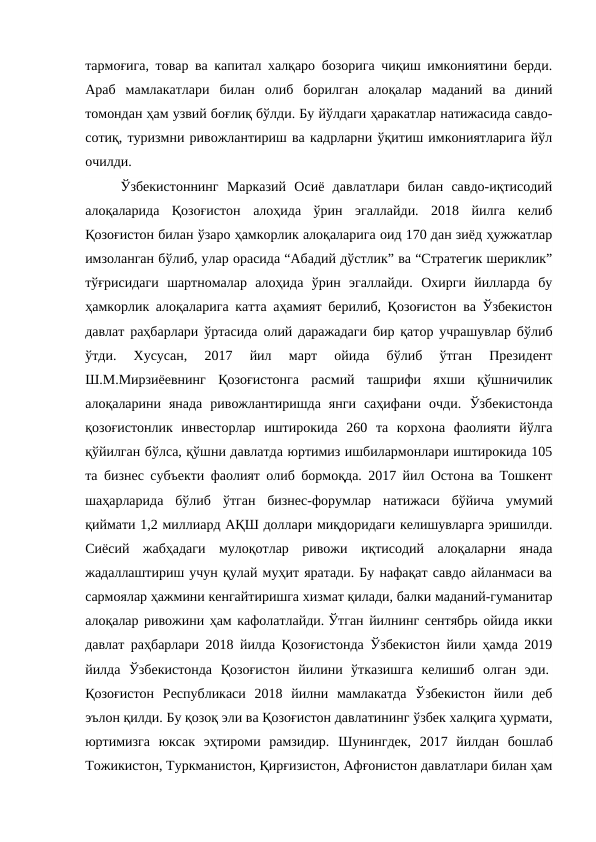 тармоғига, товар ва капитал халқаро бозорига чиқиш имкониятини берди.
Араб  мамлакатлари  билан  олиб  борилган  алоқалар  маданий  ва  диний
томондан ҳам узвий боғлиқ бўлди. Бу йўлдаги ҳаракатлар натижасида савдо-
сотиқ, туризмни ривожлантириш ва кадрларни ўқитиш имкониятларига йўл
очилди. 
Ўзбекистоннинг  Марказий  Осиё  давлатлари  билан  савдо-иқтисодий
алоқаларида  Қозоғистон  алоҳида  ўрин  эгаллайди.  2018  йилга  келиб
Қозоғистон билан ўзаро ҳамкорлик алоқаларига оид 170 дан зиёд ҳужжатлар
имзоланган бўлиб, улар орасида “Абадий дўстлик” ва “Стратегик шериклик”
тўғрисидаги  шартномалар  алоҳида  ўрин  эгаллайди.  Охирги  йилларда  бу
ҳамкорлик алоқаларига катта аҳамият берилиб, Қозоғистон ва Ўзбекистон
давлат раҳбарлари ўртасида олий даражадаги бир қатор учрашувлар бўлиб
ўтди.  Хусусан,  2017  йил  март  ойида  бўлиб  ўтган  Президент
Ш.М.Мирзиёевнинг  Қозоғистонга  расмий  ташрифи  яхши  қўшничилик
алоқаларини  янада  ривожлантиришда  янги  саҳифани  очди.  Ўзбекистонда
қозоғистонлик  инвесторлар  иштирокида  260  та  корхона  фаолияти  йўлга
қўйилган бўлса, қўшни давлатда юртимиз ишбилармонлари иштирокида 105
та бизнес субъекти фаолият олиб бормоқда. 2017 йил Остона ва Тошкент
шаҳарларида  бўлиб  ўтган  бизнес-форумлар  натижаси  бўйича  умумий
қиймати 1,2 миллиард АҚШ доллари миқдоридаги келишувларга эришилди.
Сиёсий  жабҳадаги  мулоқотлар  ривожи  иқтисодий  алоқаларни  янада
жадаллаштириш учун қулай муҳит яратади. Бу нафақат савдо айланмаси ва
сармоялар ҳажмини кенгайтиришга хизмат қилади, балки маданий-гуманитар
алоқалар ривожини ҳам кафолатлайди. Ўтган йилнинг сентябрь ойида икки
давлат раҳбарлари 2018 йилда Қозоғистонда Ўзбекистон йили ҳамда 2019
йилда  Ўзбекистонда  Қозоғистон  йилини  ўтказишга  келишиб  олган  эди. 
Қозоғистон  Республикаси  2018  йилни  мамлакатда  Ўзбекистон  йили  деб
эълон қилди. Бу қозоқ эли ва Қозоғистон давлатининг ўзбек халқига ҳурмати,
юртимизга  юксак  эҳтироми  рамзидир.  Шунингдек,  2017  йилдан  бошлаб
Тожикистон, Туркманистон, Қирғизистон, Афғонистон давлатлари билан ҳам
