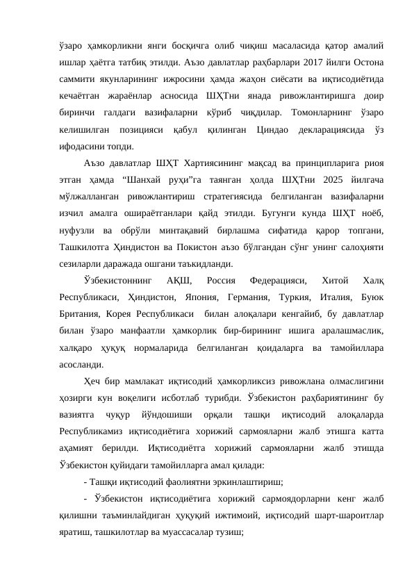 ўзаро  ҳамкорликни янги  босқичга  олиб  чиқиш масаласида  қатор  амалий
ишлар ҳаётга татбиқ этилди. Аъзо давлатлар раҳбарлари 2017 йилги Остона
саммити якунларининг ижросини ҳамда жаҳон сиёсати ва иқтисодиётида
кечаётган  жараёнлар  асносида  ШҲТни  янада  ривожлантиришга  доир
биринчи  галдаги  вазифаларни  кўриб  чиқдилар.  Томонларнинг  ўзаро
келишилган  позицияси  қабул  қилинган  Циндао  декларациясида  ўз
ифодасини топди.
Аъзо давлатлар ШҲТ Хартиясининг мақсад ва принципларига риоя
этган  ҳамда  “Шанхай  руҳи”га  таянган  ҳолда  ШҲТни  2025  йилгача
мўлжалланган  ривожлантириш  стратегиясида  белгиланган  вазифаларни
изчил  амалга  ошираётганлари  қайд  этилди.  Бугунги  кунда  ШҲТ  ноёб,
нуфузли  ва  обрўли  минтақавий  бирлашма  сифатида  қарор  топгани,
Ташкилотга Ҳиндистон ва Покистон аъзо бўлгандан сўнг унинг салоҳияти
сезиларли даражада ошгани таъкидланди.
Ўзбекистоннинг  АҚШ,  Россия  Федерацияси,  Хитой  Халқ
Республикаси,  Ҳиндистон,  Япония,  Германия,  Туркия,  Италия,  Буюк
Британия, Корея Республикаси  билан алоқалари кенгайиб, бу давлатлар
билан  ўзаро  манфаатли  ҳамкорлик  бир-бирининг  ишига  аралашмаслик,
халқаро  ҳуқуқ  нормаларида  белгиланган  қоидаларга  ва  тамойиллара
асосланди. 
Ҳеч бир мамлакат иқтисодий ҳамкорликсиз ривожлана олмаслигини
ҳозирги  кун  воқелиги  исботлаб  турибди.  Ўзбекистон  раҳбариятининг  бу
вазиятга  чуқур  йўндошиши  орқали  ташқи  иқтисодий  алоқаларда
Республикамиз  иқтисодиётига  хорижий  сармояларни  жалб  этишга  катта
аҳамият  берилди.  Иқтисодиётга  хорижий  сармояларни  жалб  этишда
Ўзбекистон қуйидаги тамойилларга амал қилади: 
- Ташқи иқтисодий фаолиятни эркинлаштириш;
-  Ўзбекистон  иқтисодиётига  хорижий  сармоядорларни  кенг  жалб
қилишни таъминлайдиган ҳуқуқий ижтимоий, иқтисодий шарт-шароитлар
яратиш, ташкилотлар ва муассасалар тузиш;
