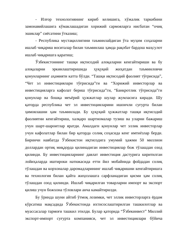 -  Илғор  технологиянинг  кириб  келишига,  хўжалик  таркибини
замонавийлашига  кўмаклашадиган  хорижий  сармояларга  нисбатан  “очиқ
эшиклар” сиёсатини ўтказиш; 
- Республика мустақиллигини таъминлайдиган ўта муҳим соҳаларни
ишлаб чиқариш воситалар билан таъминлаш ҳамда рақобат бардош маҳсулот
ишлаб чиқаришга қаратиш;
Ўзбекистоннинг  ташқи  иқтисодий  алоқаларни  кенгайтириши  ва  бу
алоқаларни  эркинлаштиришида  ҳуқуқий  жиҳатдан  таъминловчи
қонунларнинг аҳамияти катта бўлди. “Ташқи иқтисодий фаолият тўғрисида”,
“Чет  эл  инвестициялари  тўғрисида”ги  ва  “Хорижий  инвесторлар  ва
инвестицияларга  кафолат  бериш  тўғрисида”ги,  “Банкротлик  тўғрисида”ги
қонунлар  ва  бошқа  меъёрий  ҳужжатлар  шулар  жумласига  киради.  Шу
қаторда  республика  чет  эл  инвестицияларини  ишончли  суғурта  билан
ҳимоялашни  ҳам  таъминлади.  Бу  ҳуқуқий  ҳужжатлар  ташқи  иқтисодий
фаолиятни кенгайтириш, халқаро шартномалар тузиш ва уларни бажариш
учун шарт-шароитлар яратди. Амалдаги қонунлар чет эллик инвесторлар
учун кафолатлар билан бир қаторда солиқ соҳасида кенг имтиёзлар берди.
Биринчи  навбатда  Ўзбекистон  иқтисодига  умумий  ҳажми  50  миллион
доллардан ортиқ миқдорда қилинадиган инвестициялар бож тўлашдан озод
қилинди. Бу инвестицияларнинг давлат инвестиция дастурига киритилган
лойиҳаларда  иштироки  натижасида  етти  йил  мобайнида  фойдадан  солиқ
тўлашдан ва корхоналар даромадларининг ишлаб чиқаришни кенгайтиришга
ва  технология  билан  қайта  жиҳозлашга  сарфланадиган  қисми  ҳам  солиқ
тўлашдан озод қилинди. Ишлаб чиқарилган товарларни импорт ва экспорт
қилиш учун божхона тўловлари анча камайтирилди. 
Бу ўринда шуни айтиб ўтмоқ лозимки, чет эллик инвесторларга ёрдам
кўрсатиш  мақсадида  Ўзбекистонда  ихтисослаштирилган  ташкилотлар  ва
муассасалар тармоғи ташкил этилди. Булар қаторида “Ўзбекинвест” Миллий
экспорт-импорт  суғурта  компанияси,  чет  эл  инвестициялари  бўйича
