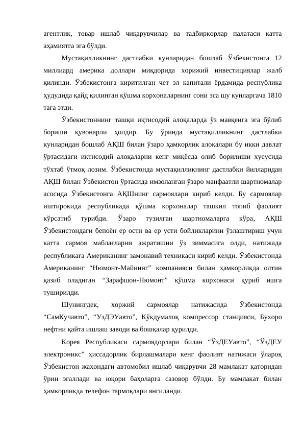 агентлик,  товар  ишлаб  чиқарувчилар  ва  тадбиркорлар  палатаси  катта
аҳамиятга эга бўлди. 
Мустақилликнинг  дастлабки  кунларидан  бошлаб  Ўзбекистонга  12
миллиард  америка  доллари  миқдорида  хорижий  инвестициялар  жалб
қилинди. Ўзбекистонга киритилган чет эл капитали ёрдамида республика
ҳудудида қайд қилинган қўшма корхоналарнинг сони эса шу кунларгача 1810
тага этди. 
Ўзбекистоннинг ташқи иқтисодий алоқаларда ўз мавқеига эга бўлиб
бориши  қувонарли  ҳолдир.  Бу  ўринда  мустақилликнинг  дастлабки
кунларидан бошлаб АҚШ билан ўзаро ҳамкорлик алоқалари бу икки давлат
ўртасидаги иқтисодий алоқаларни кенг миқёсда олиб борилиши хусусида
тўхтаб ўтмоқ лозим. Ўзбекистонда мустақилликнинг дастлабки йилларидан
АҚШ билан Ўзбекистон ўртасида имзоланган ўзаро манфаатли шартномалар
асосида  Ўзбекистонга  АҚШнинг  сармоялари  кириб  келди.  Бу  сармоялар
иштирокида  республикада  қўшма  корхоналар  ташкил  топиб  фаолият
кўрсатиб  турибди.  Ўзаро  тузилган  шартномаларга  кўра, 
АҚШ
Ўзбекистондаги бепоён ер ости ва ер усти бойликларини ўзлаштириш учун
катта  сармоя  маблағларни  ажратишни  ўз  зиммасига  олди,  натижада
республикага Американинг замонавий техникаси кириб келди. Ўзбекистонда
Американинг  “Нюмонт-Майнинг”  компанияси  билан  ҳамкорликда  олтин
қазиб  оладиган  “Зарафшон-Нюмонт”  қўшма  корхонаси  қуриб  ишга
туширилди.  
Шунингдек, 
хоржий  сармоялар  натижасида  Ўзбекистонда
“СамКучавто”,  “УзДЭУавто”,  Кўкдумалоқ  компрессор  станцияси,  Бухоро
нефтни қайта ишлаш заводи ва бошқалар қурилди. 
Корея  Республикаси  сармоядорлари  билан  “ЎзДЕУавто”,  “ЎзДЕУ
электроникс”  ҳиссадорлик  бирлашмалари  кенг  фаолият  натижаси  ўлароқ
Ўзбекистон жаҳондаги автомобил ишлаб чиқарувчи 28 мамлакат қаторидан
ўрин  эгаллади  ва  юқори  баҳоларга  сазовор  бўлди.  Бу  мамлакат  билан
ҳамкорликда телефон тармоқлари янгиланди. 
