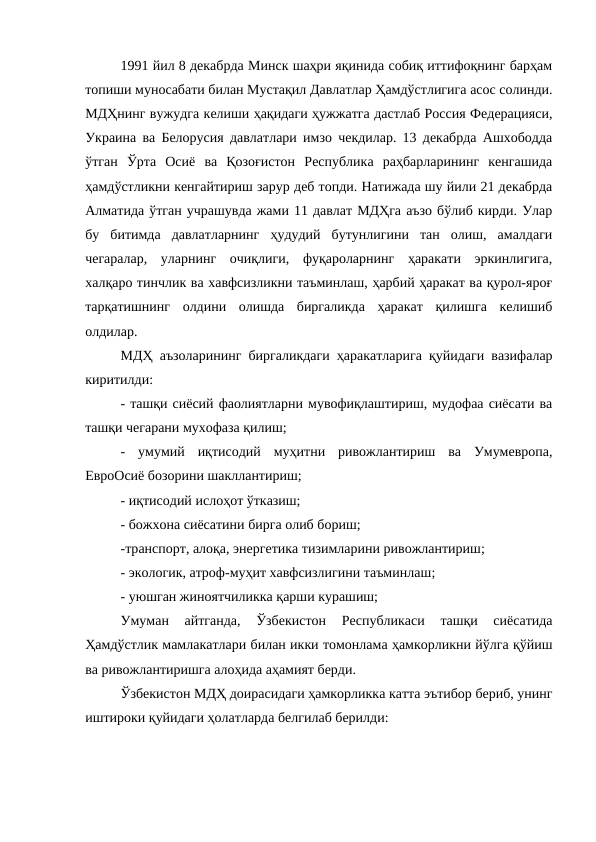 1991 йил 8 декабрда Минск шаҳри яқинида собиқ иттифоқнинг барҳам
топиши муносабати билан Мустақил Давлатлар Ҳамдўстлигига асос солинди.
МДҲнинг вужудга келиши ҳақидаги ҳужжатга дастлаб Россия Федерацияси,
Украина ва Белорусия давлатлари имзо чекдилар. 13 декабрда Ашхободда
ўтган  Ўрта  Осиё  ва  Қозоғистон  Республика  раҳбарларининг  кенгашида
ҳамдўстликни кенгайтириш зарур деб топди. Натижада шу йили 21 декабрда
Алматида ўтган учрашувда жами 11 давлат МДҲга аъзо бўлиб кирди. Улар
бу  битимда  давлатларнинг  ҳудудий  бутунлигини  тан  олиш,  амалдаги
чегаралар,  уларнинг  очиқлиги,  фуқароларнинг  ҳаракати  эркинлигига,
халқаро тинчлик ва хавфсизликни таъминлаш, ҳарбий ҳаракат ва қурол-яроғ
тарқатишнинг  олдини  олишда  биргаликда  ҳаракат  қилишга  келишиб
олдилар. 
МДҲ аъзоларининг биргаликдаги ҳаракатларига қуйидаги вазифалар
киритилди:
- ташқи сиёсий фаолиятларни мувофиқлаштириш, мудофаа сиёсати ва
ташқи чегарани мухофаза қилиш;
-  умумий  иқтисодий  муҳитни  ривожлантириш  ва  Умумевропа,
ЕвроОсиё бозорини шакллантириш;
- иқтисодий ислоҳот ўтказиш;
- божхона сиёсатини бирга олиб бориш;
-транспорт, алоқа, энергетика тизимларини ривожлантириш;
- экологик, атроф-муҳит хавфсизлигини таъминлаш;
- уюшган жиноятчиликка қарши курашиш;
Умуман  айтганда,  Ўзбекистон  Республикаси  ташқи  сиёсатида
Ҳамдўстлик мамлакатлари билан икки томонлама ҳамкорликни йўлга қўйиш
ва ривожлантиришга алоҳида аҳамият берди. 
Ўзбекистон МДҲ доирасидаги ҳамкорликка катта эътибор бериб, унинг
иштироки қуйидаги ҳолатларда белгилаб берилди: 
