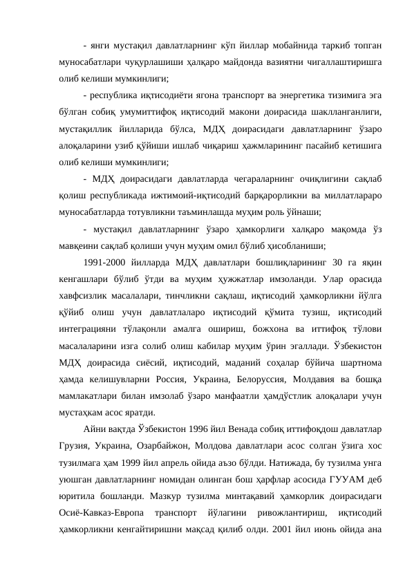 - янги мустақил давлатларнинг кўп йиллар мобайнида таркиб топган
муносабатлари чуқурлашиши ҳалқаро майдонда вазиятни чигаллаштиришга
олиб келиши мумкинлиги; 
- республика иқтисодиёти ягона транспорт ва энергетика тизимига эга
бўлган собиқ умумиттифоқ иқтисодий макони доирасида шаклланганлиги,
мустақиллик  йилларида  бўлса,  МДҲ  доирасидаги  давлатларнинг  ўзаро
алоқаларини узиб қўйиши ишлаб чиқариш ҳажмларининг пасайиб кетишига
олиб келиши мумкинлиги;
-  МДҲ  доирасидаги  давлатларда  чегараларнинг  очиқлигини  сақлаб
қолиш республикада ижтимоий-иқтисодий барқарорликни ва миллатлараро
муносабатларда тотувликни таъминлашда муҳим роль ўйнаши;
-  мустақил  давлатларнинг  ўзаро  ҳамкорлиги  халқаро  мақомда  ўз
мавқеини сақлаб қолиши учун муҳим омил бўлиб ҳисобланиши;
1991-2000  йилларда  МДҲ  давлатлари  бошлиқларининг  30  га  яқин
кенгашлари  бўлиб  ўтди  ва  муҳим  ҳужжатлар  имзоланди.  Улар  орасида
хавфсизлик масалалари, тинчликни сақлаш, иқтисодий ҳамкорликни йўлга
қўйиб  олиш  учун  давлатлаларо  иқтисодий  қўмита  тузиш,  иқтисодий
интеграцияни  тўлақонли  амалга  ошириш,  божхона  ва  иттифоқ  тўлови
масалаларини изга солиб олиш кабилар муҳим ўрин эгаллади. Ўзбекистон
МДҲ  доирасида  сиёсий,  иқтисодий,  маданий  соҳалар  бўйича  шартнома
ҳамда  келишувларни  Россия,  Украина,  Белоруссия,  Молдавия  ва  бошқа
мамлакатлари билан имзолаб ўзаро манфаатли ҳамдўстлик алоқалари учун
мустаҳкам асос яратди.
Айни вақтда Ўзбекистон 1996 йил Венада собиқ иттифоқдош давлатлар
Грузия, Украина, Озарбайжон, Молдова давлатлари асос солган ўзига хос
тузилмага ҳам 1999 йил апрель ойида аъзо бўлди. Натижада, бу тузилма унга
уюшган давлатларнинг номидан олинган бош ҳарфлар асосида ГУУАМ деб
юритила  бошланди.  Мазкур  тузилма  минтақавий  ҳамкорлик  доирасидаги
Осиё-Кавказ-Европа  транспорт  йўлагини  ривожлантириш,  иқтисодий
ҳамкорликни кенгайтиришни мақсад қилиб олди. 2001 йил июнь ойида ана
