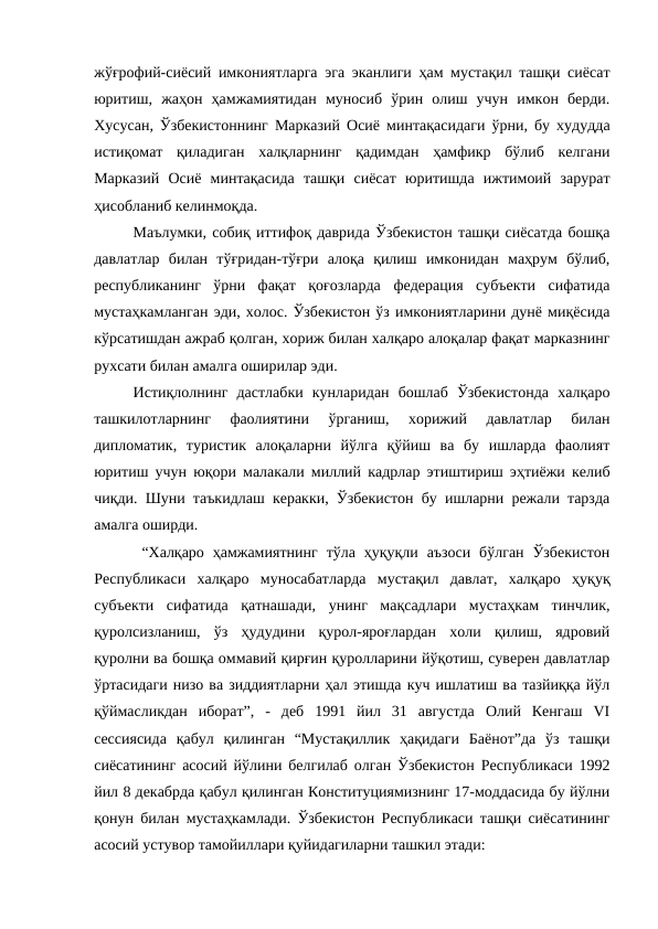 жўғрофий-сиёсий имкониятларга эга эканлиги ҳам мустақил ташқи сиёсат
юритиш,  жаҳон  ҳамжамиятидан  муносиб  ўрин  олиш  учун  имкон  берди.
Хусусан, Ўзбекистоннинг Марказий Осиё минтақасидаги ўрни, бу худудда
истиқомат  қиладиган  халқларнинг  қадимдан  ҳамфикр  бўлиб  келгани
Марказий  Осиё  минтақасида  ташқи  сиёсат  юритишда  ижтимоий  зарурат
ҳисобланиб келинмоқда. 
Маълумки, собиқ иттифоқ даврида Ўзбекистон ташқи сиёсатда бошқа
давлатлар  билан  тўғридан-тўғри  алоқа  қилиш  имконидан  маҳрум  бўлиб,
республиканинг  ўрни  фақат  қоғозларда  федерация  субъекти  сифатида
мустаҳкамланган эди, холос. Ўзбекистон ўз имкониятларини дунё миқёсида
кўрсатишдан ажраб қолган, хориж билан халқаро алоқалар фақат марказнинг
рухсати билан амалга оширилар эди. 
Истиқлолнинг  дастлабки  кунларидан  бошлаб  Ўзбекистонда  халқаро
ташкилотларнинг  фаолиятини  ўрганиш,  хорижий  давлатлар  билан
дипломатик,  туристик  алоқаларни  йўлга  қўйиш  ва  бу  ишларда  фаолият
юритиш учун юқори малакали миллий кадрлар этиштириш эҳтиёжи келиб
чиқди.  Шуни таъкидлаш керакки, Ўзбекистон бу ишларни режали тарзда
амалга оширди.
 “Халқаро  ҳамжамиятнинг  тўла ҳуқуқли  аъзоси  бўлган  Ўзбекистон
Республикаси  халқаро  муносабатларда  мустақил  давлат,  халқаро  ҳуқуқ
субъекти  сифатида  қатнашади,  унинг  мақсадлари  мустаҳкам  тинчлик,
қуролсизланиш,  ўз  ҳудудини  қурол-яроғлардан  холи  қилиш,  ядровий
қуролни ва бошқа оммавий қирғин қуролларини йўқотиш, суверен давлатлар
ўртасидаги низо ва зиддиятларни ҳал этишда куч ишлатиш ва тазйиққа йўл
қўймасликдан  иборат”,  -  деб  1991  йил  31  августда  Олий  Кенгаш  VI
сессиясида  қабул  қилинган  “Мустақиллик  ҳақидаги  Баёнот”да  ўз  ташқи
сиёсатининг асосий йўлини белгилаб олган Ўзбекистон Республикаси 1992
йил 8 декабрда қабул қилинган Конституциямизнинг 17-моддасида бу йўлни
қонун билан мустаҳкамлади. Ўзбекистон Республикаси ташқи сиёсатининг
асосий устувор тамойиллари қуйидагиларни ташкил этади: 
