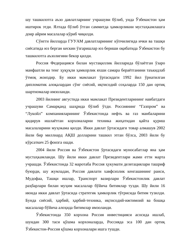 шу ташкилотга аъзо давлатларнинг учрашуви бўлиб, унда Ўзбекистон ҳам
иштирок этди. Ялтада бўлиб ўтган саммитда ҳамкорликни мустаҳкамлашга
доир айрим масалалар кўриб чиқилди. 
Сўнгги йилларда ГУУАМ давлатларининг кўпчилигида ички ва ташқи
сиёсатида юз берган кескин ўзгаришлар юз бериши оқибатида Ўзбекистон бу
ташкилотга аъзолигини бекор қилди. 
Россия Федерацияси билан мустақиллик йилларида бўлаётган ўзаро
манфаатли ва тенг ҳуқуқли ҳамкорлик яхши самара бераётганини таъкидлаб
ўтмоқ  жоиздир.  Бу  икки  мамлакат  ўртасидаги  1992  йил  ўрнатилган
дипломатик алоқалардан сўнг сиёсий, иқтисодий соҳаларда 150 дан ортиқ
шартномалар имзоланди. 
2003 йилнинг августида икки мамлакат Президентларининг навбатдаги
учрашуви  Самарқанд  шаҳрида  бўлиб  ўтди.  Россиянинг  “Газпром”  ва
“Лукойл”  компанияларининг  Ўзбекистонда  нефть  ва  газ  манбаларини
қидирув  ишлаётган  корхоналарни  техника  жиҳатидан  қайта  қуриш
масалаларини муҳокама қилди. Икки давлат ўртасидаги товар алмашув 2002
йили бир миллиард АҚШ долларини ташкил этган бўлса, 2003 йили бу
кўрсаткич 25 фоизга ошди.  
2004 йили Россия ва Ўзбекистон ўртасидаги муносабатлар яна ҳам
мустаҳкамланди.  Шу  йили  икки  давлат  Президентлари  жами  етти  марта
учрашди. Ўзбекистонда 32 маротаба Россия ҳукумати делегациялари ташриф
буюрди,  шу  жумладан,  Россия  давлати  хавфсизлик  кенгашининг  раиси,
Мудофаа,  Ташқи  ишлар,  Транспорт  вазирлари  Ўзбекистонлик  давлат
раҳбарлари билан муҳим масалалар бўйича битимлар тузди. Шу йили 16
июнда икки давлат ўртасида стратегик ҳамкорлик тўғрисида битим тузилди.
Бунда  сиёсий,  ҳарбий,  ҳарбий-техника,  иқтисодий-ижтимоий  ва  бошқа
масалалар бўйича алоҳида битимлар имзоланди. 
Ўзбекистонда  350  корхона  Россия  инвестицияси  асосида  ишлаб,
шундан  300  таси  қўшма  корхоналарда,  Россияда  эса  100  дан  ортиқ
Ўзбекистон-Россия қўшма корхоналари ишга тушди. 
