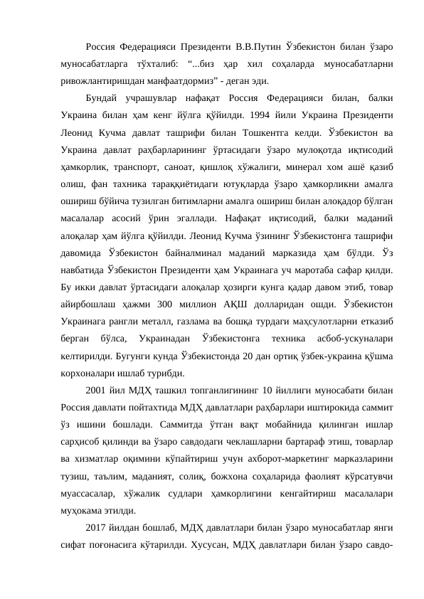 Россия Федерацияси Президенти В.В.Путин Ўзбекистон билан ўзаро
муносабатларга  тўхталиб:  “...биз  ҳар  хил  соҳаларда  муносабатларни
ривожлантиришдан манфаатдормиз” - деган эди. 
Бундай  учрашувлар  нафақат  Россия  Федерацияси  билан,  балки
Украина билан ҳам кенг йўлга қўйилди. 1994 йили Украина  Президенти
Леонид  Кучма  давлат  ташрифи  билан  Тошкентга  келди.  Ўзбекистон  ва
Украина  давлат  раҳбарларининг  ўртасидаги  ўзаро  мулоқотда  иқтисодий
ҳамкорлик, транспорт, саноат, қишлоқ хўжалиги, минерал хом ашё қазиб
олиш, фан тахника тараққиётидаги ютуқларда ўзаро ҳамкорликни амалга
ошириш бўйича тузилган битимларни амалга ошириш билан алоқадор бўлган
масалалар  асосий  ўрин  эгаллади.  Нафақат  иқтисодий,  балки  маданий
алоқалар ҳам йўлга қўйилди. Леонид Кучма ўзининг Ўзбекистонга ташрифи
давомида  Ўзбекистон  байналминал  маданий  марказида  ҳам  бўлди.  Ўз
навбатида Ўзбекистон Президенти ҳам Украинага уч маротаба сафар қилди.
Бу икки давлат ўртасидаги алоқалар ҳозирги кунга қадар давом этиб, товар
айирбошлаш  ҳажми  300  миллион  АҚШ  долларидан  ошди.  Ўзбекистон
Украинага рангли металл, газлама ва бошқа турдаги маҳсулотларни етказиб
берган  бўлса,  Украинадан  Ўзбекистонга  техника  асбоб-ускуналари
келтирилди. Бугунги кунда Ўзбекистонда 20 дан ортиқ ўзбек-украина қўшма
корхоналари ишлаб турибди. 
2001 йил МДҲ ташкил топганлигининг 10 йиллиги муносабати билан
Россия давлати пойтахтида МДҲ давлатлари раҳбарлари иштирокида саммит
ўз  ишини  бошлади.  Саммитда  ўтган  вақт  мобайнида  қилинган  ишлар
сарҳисоб қилинди ва ўзаро савдодаги чеклашларни бартараф этиш, товарлар
ва хизматлар оқимини кўпайтириш учун ахборот-маркетинг марказларини
тузиш, таълим, маданият, солиқ, божхона соҳаларида фаолият кўрсатувчи
муассасалар,  хўжалик  судлари  ҳамкорлигини  кенгайтириш  масалалари
муҳокама этилди. 
2017 йилдан бошлаб, МДҲ давлатлари билан ўзаро муносабатлар янги
сифат поғонасига кўтарилди. Хусусан, МДҲ давлатлари билан ўзаро савдо-
