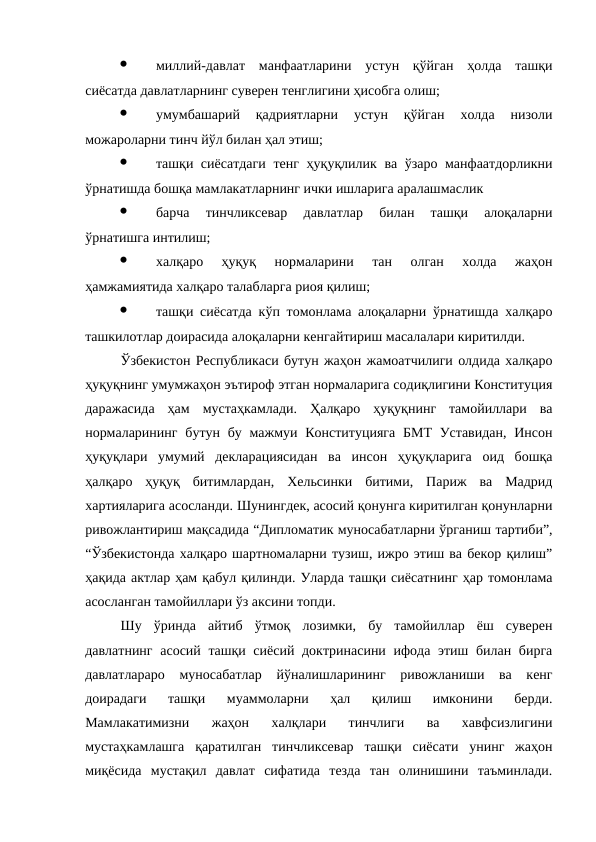 ·
миллий-давлат  манфаатларини  устун  қўйган  ҳолда  ташқи
сиёсатда давлатларнинг суверен тенглигини ҳисобга олиш;
·
умумбашарий  қадриятларни  устун  қўйган  холда  низоли
можароларни тинч йўл билан ҳал этиш;
·
ташқи сиёсатдаги  тенг ҳуқуқлилик ва ўзаро манфаатдорликни
ўрнатишда бошқа мамлакатларнинг ички ишларига аралашмаслик 
·
барча  тинчликсевар  давлатлар  билан  ташқи  алоқаларни
ўрнатишга интилиш;
·
халқаро  ҳуқуқ  нормаларини  тан  олган  холда  жаҳон
ҳамжамиятида халқаро талабларга риоя қилиш;
·
ташқи сиёсатда кўп томонлама алоқаларни ўрнатишда халқаро
ташкилотлар доирасида алоқаларни кенгайтириш масалалари киритилди. 
Ўзбекистон Республикаси бутун жаҳон жамоатчилиги олдида халқаро
ҳуқуқнинг умумжаҳон эътироф этган нормаларига содиқлигини Конституция
даражасида  ҳам  мустаҳкамлади.  Ҳалқаро  ҳуқуқнинг  тамойиллари  ва
нормаларининг  бутун бу мажмуи Конституцияга  БМТ  Уставидан,  Инсон
ҳуқуқлари  умумий  декларациясидан  ва  инсон  ҳуқуқларига  оид  бошқа
ҳалқаро  ҳуқуқ  битимлардан,  Хельсинки  битими,  Париж  ва  Мадрид
хартияларига асосланди. Шунингдек, асосий қонунга киритилган қонунларни
ривожлантириш мақсадида “Дипломатик муносабатларни ўрганиш тартиби”,
“Ўзбекистонда халқаро шартномаларни тузиш, ижро этиш ва бекор қилиш”
ҳақида актлар ҳам қабул қилинди. Уларда ташқи сиёсатнинг ҳар томонлама
асосланган тамойиллари ўз аксини топди. 
Шу  ўринда  айтиб  ўтмоқ  лозимки,  бу  тамойиллар  ёш  суверен
давлатнинг асосий ташқи сиёсий доктринасини ифода этиш билан бирга
давлатлараро  муносабатлар  йўналишларининг  ривожланиши  ва  кенг
доирадаги  ташқи  муаммоларни  ҳал  қилиш  имконини  берди.
Мамлакатимизни  жаҳон  халқлари  тинчлиги  ва  хавфсизлигини
мустаҳкамлашга  қаратилган  тинчликсевар  ташқи  сиёсати  унинг  жаҳон
миқёсида  мустақил  давлат  сифатида  тезда  тан  олинишини  таъминлади.

