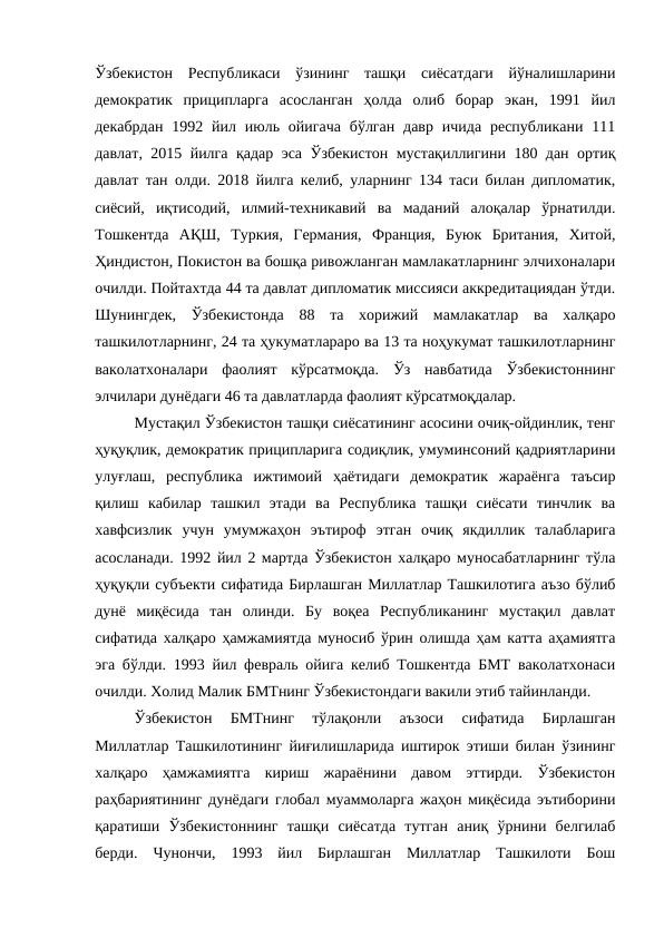 Ўзбекистон  Республикаси  ўзининг  ташқи  сиёсатдаги  йўналишларини
демократик  приципларга  асосланган  ҳолда  олиб  борар  экан,  1991  йил
декабрдан  1992 йил июль ойигача  бўлган  давр  ичида  республикани 111
давлат, 2015 йилга қадар эса Ўзбекистон мустақиллигини 180 дан ортиқ
давлат тан олди. 2018 йилга келиб, уларнинг 134 таси билан дипломатик,
сиёсий,  иқтисодий,  илмий-техникавий  ва  маданий  алоқалар  ўрнатилди.
Тошкентда  АҚШ,  Туркия,  Германия,  Франция,  Буюк  Британия,  Хитой,
Ҳиндистон, Покистон ва бошқа ривожланган мамлакатларнинг элчихоналари
очилди. Пойтахтда 44 та давлат дипломатик миссияси аккредитациядан ўтди.
Шунингдек,  Ўзбекистонда  88  та  хорижий  мамлакатлар  ва  халқаро
ташкилотларнинг, 24 та ҳукуматлараро ва 13 та ноҳукумат ташкилотларнинг
ваколатхоналари  фаолият  кўрсатмоқда.  Ўз  навбатида  Ўзбекистоннинг
элчилари дунёдаги 46 та давлатларда фаолият кўрсатмоқдалар. 
Мустақил Ўзбекистон ташқи сиёсатининг асосини очиқ-ойдинлик, тенг
ҳуқуқлик, демократик приципларига содиқлик, умуминсоний қадриятларини
улуғлаш,  республика  ижтимоий  ҳаётидаги  демократик  жараёнга  таъсир
қилиш  кабилар  ташкил  этади  ва  Республика  ташқи  сиёсати  тинчлик  ва
хавфсизлик  учун  умумжаҳон  эътироф  этган  очиқ  якдиллик  талабларига
асосланади. 1992 йил 2 мартда Ўзбекистон халқаро муносабатларнинг тўла
ҳуқуқли субъекти сифатида Бирлашган Миллатлар Ташкилотига аъзо бўлиб
дунё  миқёсида  тан  олинди.  Бу  воқеа  Республиканинг  мустақил  давлат
сифатида халқаро ҳамжамиятда муносиб ўрин олишда ҳам катта аҳамиятга
эга бўлди. 1993 йил февраль ойига келиб Тошкентда БМТ ваколатхонаси
очилди. Холид Малик БМТнинг Ўзбекистондаги вакили этиб тайинланди. 
Ўзбекистон  БМТнинг  тўлақонли  аъзоси  сифатида  Бирлашган
Миллатлар Ташкилотининг йиғилишларида иштирок этиши билан ўзининг
халқаро  ҳамжамиятга  кириш  жараёнини  давом  эттирди.  Ўзбекистон
раҳбариятининг дунёдаги глобал муаммоларга жаҳон миқёсида эътиборини
қаратиши  Ўзбекистоннинг  ташқи  сиёсатда  тутган  аниқ  ўрнини  белгилаб
берди.  Чунончи,  1993  йил  Бирлашган  Миллатлар  Ташкилоти  Бош
