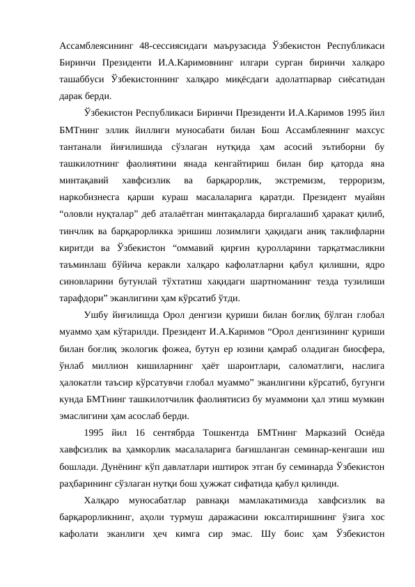 Ассамблеясининг  48-сессиясидаги  маърузасида  Ўзбекистон  Республикаси
Биринчи  Президенти  И.А.Каримовнинг  илгари  сурган  биринчи  халқаро
ташаббуси  Ўзбекистоннинг  халқаро  миқёсдаги  адолатпарвар  сиёсатидан
дарак берди. 
Ўзбекистон Республикаси Биринчи Президенти И.А.Каримов 1995 йил
БМТнинг  эллик  йиллиги  муносабати  билан  Бош  Ассамблеянинг  махсус
тантанали  йиғилишида  сўзлаган  нутқида  ҳам  асосий  эътиборни  бу
ташкилотнинг  фаолиятини  янада  кенгайтириш  билан  бир  қаторда  яна
минтақавий  хавфсизлик  ва  барқарорлик,  экстремизм,  терроризм,
наркобизнесга  қарши  кураш  масалаларига  қаратди.  Президент  муайян
“оловли нуқталар” деб аталаётган минтақаларда биргалашиб ҳаракат қилиб,
тинчлик ва барқарорликка эришиш лозимлиги ҳақидаги аниқ таклифларни
киритди  ва  Ўзбекистон  “оммавий  қирғин  қуролларини  тарқатмасликни
таъминлаш  бўйича  керакли  халқаро  кафолатларни  қабул  қилишни,  ядро
синовларини бутунлай тўхтатиш хақидаги шартноманинг тезда тузилиши
тарафдори” эканлигини ҳам кўрсатиб ўтди. 
Ушбу йиғилишда Орол денгизи қуриши билан боғлиқ бўлган глобал
муаммо ҳам кўтарилди. Президент И.А.Каримов “Орол денгизининг қуриши
билан боғлиқ экологик фожеа, бутун ер юзини қамраб оладиган биосфера,
ўнлаб  миллион  кишиларнинг  ҳаёт  шароитлари,  саломатлиги,  наслига
ҳалокатли таъсир кўрсатувчи глобал муаммо” эканлигини кўрсатиб, бугунги
кунда БМТнинг ташкилотчилик фаолиятисиз бу муаммони ҳал этиш мумкин
эмаслигини ҳам асослаб берди. 
1995  йил  16  сентябрда  Тошкентда  БМТнинг  Марказий  Осиёда
хавфсизлик ва ҳамкорлик масалаларига бағишланган семинар-кенгаши иш
бошлади. Дунёнинг кўп давлатлари иштирок этган бу семинарда Ўзбекистон
раҳбарининг сўзлаган нутқи бош ҳужжат сифатида қабул қилинди. 
Халқаро  муносабатлар  равнақи  мамлакатимизда  хавфсизлик  ва
барқарорликнинг,  аҳоли  турмуш  даражасини  юксалтиришнинг  ўзига  хос
кафолати  эканлиги  ҳеч  кимга  сир  эмас.  Шу  боис  ҳам  Ўзбекистон
