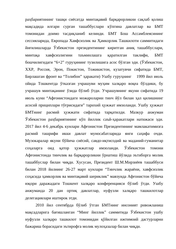 раҳбариятининг ташқи сиёсатда минтақавий барқарорликни сақлаб қолиш
мақсадида  илгари  сурган  ташаббуслари  кўпгина  давлатлар  ва  БМТ
томонидан  доимо  тасдиқланиб  келинди.  БМТ  Бош  Ассамблеясининг
сессияларида, Европада Хавфсизлик ва Ҳамкорлик Ташкилоти саммитидаги
йиғилишларда  Ўзбекистон  президентининг  киритган  аниқ  ташаббуслари,
минтақа  хавфсизлигини  таъминлашга  қаратилган  таклифи,  БМТ
бошчилигидаги “6+2” гуруҳининг тузилишига асос бўлган эди. (Ўзбекистон,
ХХР,  Россия,  Эрон,  Покистон,  Тожикистон,  кузатувчи  сифатида  БМТ,
Бирлашган фронт ва “Толибон” ҳаракати) Ушбу гуруҳнинг    1999 йил июль
ойида  Тошкентда  ўтказган  учрашуви  муҳим  халқаро  воқеа  бўлдики,  бу
учрашув минтақанинг ўзида бўлиб ўтди. Учрашувнинг якуни сифатида 19
июль куни “Афғонистондаги можароларни тинч йўл билан ҳал қилишнинг
асосий прициплари тўғрисидаги” тарихий ҳужжат имзоланди. Ушбу ҳужжат
БМТнинг  расмий  ҳужжати  сифатида  тарқатилди.  Мазкур  анжуман
Ўзбекистон  раҳбариятининг  кўп  йиллик  саъй-ҳаракатлари  натижаси  эди.
2017 йил 4-6 декабрь кунлари Афғонистон Президентининг мамлакатимизга
расмий  ташрифи  икки  давлат  муносабатларида  янги  саҳифа  очди.
Музокаралар якуни бўйича сиёсий, савдо-иқтисодий ва маданий-гуманитар
соҳаларга  оид  қатор  ҳужжатлар  имзоланди.  Ўзбекистон  томони
Афғонистонда тинчлик ва барқарорликни ўрнатиш йўлида эътиборга молик
ташаббуслар билан чиқди. Хусусан, Президент Ш.М.Мирзиёев ташаббуси
билан  2018  йилнинг  26-27  март  кунлари  “Тинчлик  жараёни,  хавфсизлик
соҳасида ҳамкорлик ва минтақавий шериклик” мавзуида Афғонистон бўйича
юқори  даражадаги  Тошкент  халқаро  конференцияси  бўлиб  ўтди.  Ушбу
анжуманда  20  дан  ортиқ  давлатлар,  нуфузли  халқаро  ташкилотлар
делегациялари иштирок этди.
2010  йил  сентябрда  бўлиб  ўтган  БМТнинг  инсоният  ривожланиш
мақсадларига  бағишланган  “Минг  йиллик”  саммитида  Ўзбекистон  ушбу
нуфузли  халқаро  ташкилот  томонидан  қўйилган  ижтимоий  дастурларни
бажариш борасидаги эътирофга молик мулоҳазалар билан чиқди. 
