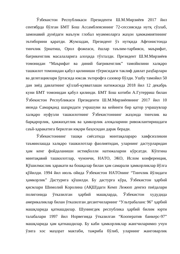 Ўзбекистон  Республикаси  Президенти  Ш.М.Мирзиёев  2017  йил
сентябрда бўлган БМТ Бош Ассамблеясининг 72-сессиясида нутқ сўзлаб,
замонавий дунёдаги  маълум  глобал муаммоларга  жаҳон ҳамжамиятининг
эътиборини  қаратди.  Жумладан,  Президент  ўз  нутқида  Афғонистонда
тинчлик  ўрнатиш,  Орол  фожеаси,  ёшлар  таълим-тарбияси,  маърифат,
бағрикенглик  масалаларига  алоҳида  тўхталди.  Президент  Ш.М.Мирзиёев
томонидан  “Маърифат  ва  диний  бағрикенглик”  тамойилини  халқаро
ташкилот томонидан қабул қилиниши тўғрисидаги таклиф давлат раҳбарлари
ва делегациялари ўртасида юксак эътирофга сазовор бўлди. Ушбу тамойил 50
дан зиёд давлатнинг қўллаб-қувватлаши натижасида 2018 йил 12 декабрь
куни БМТ томонидан қабул қилинди. БМТ Бош котиби А.Гутерриш билан
Ўзбекистон  Республикаси  Президенти  Ш.М.Мирзиёевнинг  2017  йил  10
июнда Самарқанд шаҳридаги учрашуви ва кейинги бир қатор учрашувлар
халқаро  нуфузли  ташкилотнинг  Ўзбекистоннинг  жаҳонда  тинчлик  ва
барқарорлик, ҳамжиҳатлик ва ҳамкорлик алоқаларини ривожлантиришдаги
саъй-ҳаракатига берилган юқори баҳосидан дарак беради. 
Ўзбекистоннинг  ташқи  сиёсатида  минтақалараро  хавфсизликни
таъминлашда халқаро ташкилотлар фаолиятидан, уларнинг дастурларидан
ҳам  кенг  фойдаланиши  истиқболли  натижаларни  кўрсатди.  Кўпгина
минтақавий  ташкилотлар,  чунончи,  НАТО,  ЭКО,  Ислом  конференция,
Қўшилмаслик ҳаракати ва бошқалар билан ҳам самарали ҳамкорликлар йўлга
қўйилди. 1994 йил июль ойида Ўзбекистон НАТОнинг “Тинчлик йўлидаги
ҳамкорлик”  Дастурига  қўшилди.  Бу  дастурга  кўра,  Ўзбекистон  ҳарбий
қисмлари Шимолий Королина (АҚШ)даги Кемп Лежюп денгиз пиёдалари
полигонида  ўтказилган  ҳарбий  машқларда,  Ўзбекистон  худудида
америкаликлар билан ўтказилган десантчиларнинг “Ультрабаланс 96” ҳарбий
машқларида  қатнашдилар.  Шунингдек  республика  ҳарбий  билим  юрти
талабалари  1997  йил  Норвегияда  ўтказилган  “Кооператив  банкерс-97”
машқларида ҳам қатнашдилар. Бу каби ҳамкорликлар жангчиларимиз учун
ўзига  хос  маҳорат  мактаби,  тажриба  бўлиб,  уларнинг  жанговарлик
