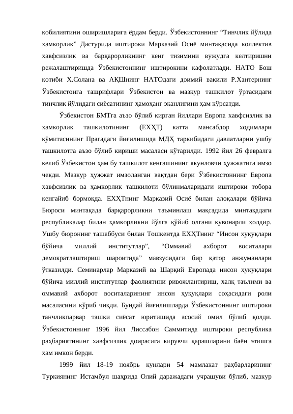 қобилиятини оширишларига ёрдам берди. Ўзбекистоннинг “Тинчлик йўлида
ҳамкорлик”  Дастурида  иштироки  Марказий  Осиё  минтақасида  коллектив
хавфсизлик  ва  барқарорликнинг  кенг  тизимини  вужудга  келтиришни
режалаштиришда  Ўзбекистоннинг  иштирокини  кафолатлади.  НАТО  Бош
котиби  Х.Солана  ва  АҚШнинг  НАТОдаги  доимий  вакили  Р.Хантернинг
Ўзбекистонга  ташрифлари  Ўзбекистон  ва  мазкур  ташкилот  ўртасидаги
тинчлик йўлидаги сиёсатининг ҳамоҳанг эканлигини ҳам кўрсатди. 
Ўзбекистон БМТга аъзо бўлиб кирган йиллари Европа хавфсизлик ва
ҳамкорлик  ташкилотининг  (ЕХҲТ)  катта  мансабдор  ходимлари
қўмитасининг Прагадаги йиғилишида МДҲ таркибидаги давлатларни ушбу
ташкилотга аъзо бўлиб кириши масаласи кўтарилди. 1992 йил 26 февралга
келиб Ўзбекистон ҳам бу ташкилот кенгашининг якунловчи ҳужжатига имзо
чекди.  Мазкур  ҳужжат имзоланган  вақтдан бери Ўзбекистоннинг  Европа
хавфсизлик  ва  ҳамкорлик  ташкилоти  бўлинмаларидаги  иштироки  тобора
кенгайиб  бормоқда.  ЕХҲТнинг  Марказий  Осиё  билан  алоқалари  бўйича
Бюроси  минтақада  барқарорликни  таъминлаш  мақсадида  минтақадаги
республикалар билан ҳамкорликни йўлга қўйиб олгани қувонарли ҳолдир.
Ушбу бюронинг ташаббуси билан Тошкентда ЕХҲТнинг “Инсон хуқуқлари
бўйича  миллий  институтлар”,  “Оммавий  ахборот  воситалари
демократлаштириш  шароитида”  мавзусидаги  бир  қатор  анжуманлари
ўтказилди.  Семинарлар  Марказий  ва  Шарқий  Европада  инсон  ҳуқуқлари
бўйича миллий институтлар фаолиятини ривожлантириш, халқ таълими ва
оммавий  ахборот  воситаларининг  инсон  ҳуқуқлари  соҳасидаги  роли
масаласини кўриб чиқди. Бундай йиғилишларда Ўзбекистоннинг иштироки
танчликпарвар  ташқи  сиёсат  юритишида  асосий  омил  бўлиб  қолди.
Ўзбекистоннинг  1996  йил  Лиссабон  Саммитида  иштироки  республика
раҳбариятининг хавфсизлик доирасига кирувчи қарашларини баён этишга
ҳам имкон берди. 
1999  йил  18-19  ноябрь  кунлари  54  мамлакат  раҳбарларининг
Туркиянинг Истамбул шаҳрида Олий даражадаги учрашуви бўлиб, мазкур
