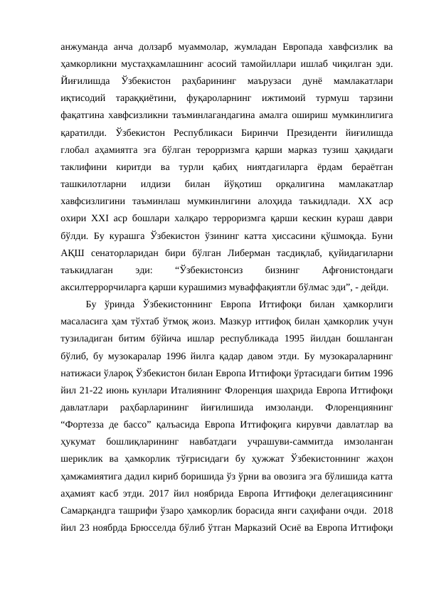 анжуманда  анча  долзарб  муаммолар,  жумладан  Европада  хавфсизлик  ва
ҳамкорликни мустаҳкамлашнинг асосий тамойиллари ишлаб чиқилган эди.
Йиғилишда  Ўзбекистон  раҳбарининг  маърузаси  дунё  мамлакатлари
иқтисодий  тараққиётини,  фуқароларнинг  ижтимоий  турмуш  тарзини
фақатгина хавфсизликни таъминлагандагина амалга ошириш мумкинлигига
қаратилди.  Ўзбекистон  Республикаси  Биринчи  Президенти  йиғилишда
глобал  аҳамиятга  эга  бўлган  терорризмга  қарши  марказ  тузиш  ҳақидаги
таклифини  киритди  ва  турли  қабиҳ  ниятдагиларга  ёрдам  бераётган
ташкилотларни  илдизи  билан  йўқотиш  орқалигина  мамлакатлар
хавфсизлигини  таъминлаш  мумкинлигини  алоҳида  таъкидлади.  ХХ  аср
охири ХХI аср бошлари халқаро терроризмга қарши кескин кураш даври
бўлди. Бу курашга Ўзбекистон ўзининг катта ҳиссасини қўшмоқда. Буни
АҚШ  сенаторларидан  бири  бўлган  Либерман  тасдиқлаб,  қуйидагиларни
таъкидлаган
 
эди:
 
“Ўзбекистонсиз
 
бизнинг
 
Афғонистондаги
аксилтеррорчиларга қарши курашимиз муваффақиятли бўлмас эди”, - дейди. 
Бу  ўринда  Ўзбекистоннинг  Европа  Иттифоқи  билан  ҳамкорлиги
масаласига ҳам тўхтаб ўтмоқ жоиз. Мазкур иттифоқ билан ҳамкорлик учун
тузиладиган  битим  бўйича  ишлар  республикада  1995  йилдан  бошланган
бўлиб, бу музокаралар 1996 йилга қадар давом этди. Бу музокараларнинг
натижаси ўлароқ Ўзбекистон билан Европа Иттифоқи ўртасидаги битим 1996
йил 21-22 июнь кунлари Италиянинг Флоренция шаҳрида Европа Иттифоқи
давлатлари  раҳбарларининг  йиғилишида  имзоланди.  Флоренциянинг
“Фортезза де бассо” қалъасида Европа Иттифоқига кирувчи давлатлар ва
ҳукумат  бошлиқларининг  навбатдаги  учрашуви-саммитда  имзоланган
шериклик  ва  ҳамкорлик  тўғрисидаги  бу  ҳужжат  Ўзбекистоннинг  жаҳон
ҳамжамиятига дадил кириб боришида ўз ўрни ва овозига эга бўлишида катта
аҳамият касб этди. 2017 йил ноябрида Европа Иттифоқи делегациясининг
Самарқандга ташрифи ўзаро ҳамкорлик борасида янги саҳифани очди.  2018
йил 23 ноябрда Брюсселда бўлиб ўтган Марказий Осиё ва Европа Иттифоқи
