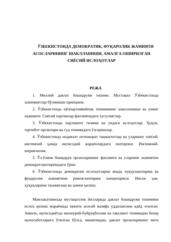 ЎЗБЕКИСТОНДА ДЕМОКРАТИК, ФУҚАРОЛИК ЖАМИЯТИ
АСОСЛАРИНИНГ ШАКЛЛАНИШИ, АМАЛГА ОШИРИЛГАН
СИЁСИЙ ИСЛОҲОТЛАР
РЕЖА
1.  Миллий  давлат  бошқаруви  тизими.  Мустақил  Ўзбекистонда
ҳокимиятлар бўлиниши принципи. 
2. Ўзбекистонда кўппартиявийлик тизимининг шаклланиши ва унинг
аҳамияти. Сиёсий партиялар фаолиятидаги хусусиятлар. 
3.  Ўзбекистонда  парламент  тизими  ва  ундаги  ислоҳотлар.  Ҳуқуқ-
тартибот органлари ва суд тизимидаги ўзгаришлар. 
4. Ўзбекистонда нодавлат нотижорат ташкилотлар ва уларнинг сиёсий,
ижтимоий  ҳамда  иқтисодий  жараёнлардаги  иштироки.  Ижтимоий-
шерикчилик. 
5. Ўз-ўзини бошқарув органларининг фаолияти ва уларнинг жамиятни
демократлаштиришдаги ўрни. 
6.  Ўзбекистонда  демократик  ислоҳотларни  янада  чуқурлаштириш  ва
фуқаролик  жамиятини  ривожлантириш  концепцияси.  Инсон  ҳақ-
ҳуқуқларини таъминлаш ва ҳимоя қилиш. 
Мамлакатимизда мустақиллик йилларида давлат бошқаруви тизимини
ислоҳ қилиш жараёнида иккита асосий вазифа уддалангани қайд этилган.
Аввало, иқтисодиётда маъмурий-буйруқбозлик ва тақсимот тизимидан бозор
муносабатларига  ўтилган  бўлса,  иккинчидан,  давлат  органларининг  янги
