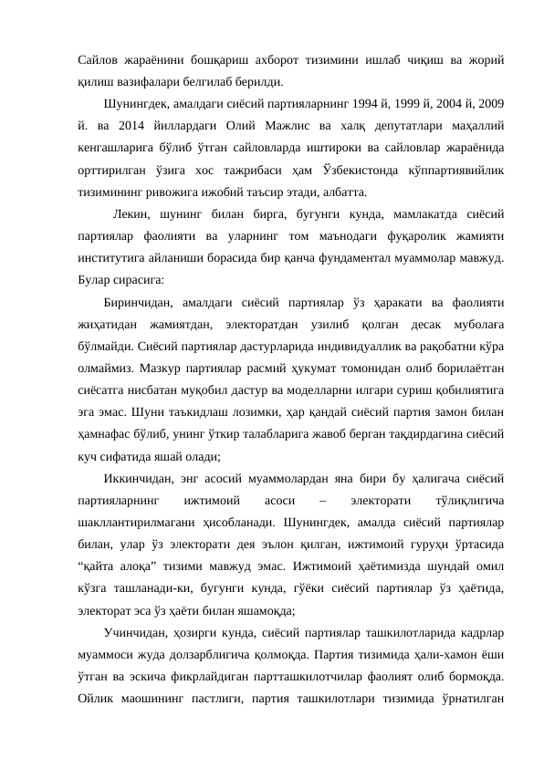 Сайлов жараёнини бошқариш ахборот тизимини ишлаб чиқиш ва жорий
қилиш вазифалари белгилаб берилди.
Шунингдек, амалдаги сиёсий партияларнинг 1994 й, 1999 й, 2004 й, 2009
й.  ва  2014  йиллардаги  Олий  Мажлис  ва  халқ  депутатлари  маҳаллий
кенгашларига бўлиб ўтган сайловларда иштироки ва сайловлар жараёнида
орттирилган  ўзига  хос  тажрибаси  ҳам  Ўзбекистонда  кўппартиявийлик
тизимининг ривожига ижобий таъсир этади, албатта.
 Лекин,  шунинг  билан  бирга,  бугунги  кунда,  мамлакатда  сиёсий
партиялар  фаолияти  ва  уларнинг  том  маънодаги  фуқаролик  жамияти
институтига айланиши борасида бир қанча фундаментал муаммолар мавжуд.
Булар сирасига:
Биринчидан,  амалдаги  сиёсий  партиялар  ўз  ҳаракати  ва  фаолияти
жиҳатидан  жамиятдан,  электоратдан  узилиб  қолган  десак  муболаға
бўлмайди. Сиёсий партиялар дастурларида индивидуаллик ва рақобатни кўра
олмаймиз. Мазкур партиялар расмий ҳукумат томонидан олиб борилаётган
сиёсатга нисбатан муқобил дастур ва моделларни илгари суриш қобилиятига
эга эмас. Шуни таъкидлаш лозимки, ҳар қандай сиёсий партия замон билан
ҳамнафас бўлиб, унинг ўткир талабларига жавоб берган тақдирдагина сиёсий
куч сифатида яшай олади;
Иккинчидан, энг асосий муаммолардан яна бири бу ҳалигача сиёсий
партияларнинг
 
ижтимоий
 
асоси
 
–
 
электорати
 
тўлиқлигича
шакллантирилмагани  ҳисобланади.  Шунингдек,  амалда  сиёсий  партиялар
билан, улар ўз электорати дея эълон қилган, ижтимоий гуруҳи ўртасида
“қайта алоқа” тизими мавжуд эмас. Ижтимоий ҳаётимизда шундай омил
кўзга  ташланади-ки,  бугунги  кунда,  гўёки  сиёсий  партиялар  ўз  ҳаётида,
электорат эса ўз ҳаёти билан яшамоқда;
Учинчидан, ҳозирги кунда, сиёсий партиялар ташкилотларида кадрлар
муаммоси жуда долзарблигича қолмоқда. Партия тизимида ҳали-хамон ёши
ўтган ва эскича фикрлайдиган партташкилотчилар фаолият олиб бормоқда.
Ойлик  маошининг  пастлиги,  партия  ташкилотлари  тизимида  ўрнатилган
