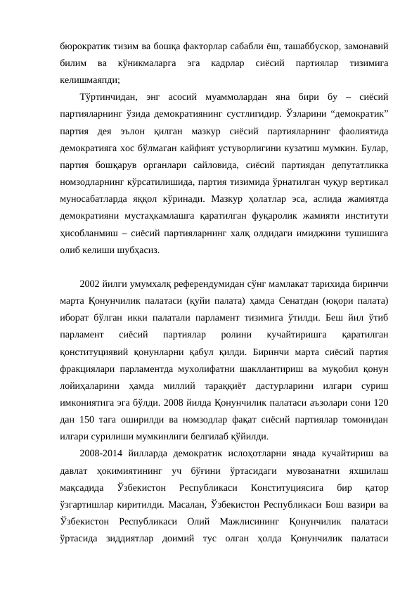 бюрократик тизим ва бошқа факторлар сабабли ёш, ташаббускор, замонавий
билим  ва  кўникмаларга  эга  кадрлар  сиёсий  партиялар  тизимига
келишмаяпди;
Тўртинчидан,  энг  асосий  муаммолардан  яна  бири  бу  –  сиёсий
партияларнинг ўзида демократиянинг сустлигидир. Ўзларини “демократик”
партия  дея  эълон  қилган  мазкур  сиёсий  партияларнинг  фаолиятида
демократияга хос бўлмаган кайфият устуворлигини кузатиш мумкин. Булар,
партия  бошқарув  органлари  сайловида,  сиёсий  партиядан  депутатликка
номзодларнинг кўрсатилишида, партия тизимида ўрнатилган чуқур вертикал
муносабатларда  яққол  кўринади.  Мазкур  ҳолатлар  эса,  аслида  жамиятда
демократияни  мустаҳкамлашга  қаратилган  фуқаролик  жамияти  институти
ҳисобланмиш – сиёсий партияларнинг халқ олдидаги имиджини тушишига
олиб келиши шубҳасиз.
2002 йилги умумхалқ референдумидан сўнг мамлакат тарихида биринчи
марта Қонунчилик палатаси (қуйи палата) ҳамда Сенатдан (юқори палата)
иборат бўлган икки палатали парламент тизимига ўтилди. Беш йил ўтиб
парламент  сиёсий  партиялар  ролини  кучайтиришга  қаратилган
қонституциявий  қонунларни  қабул  қилди.  Биринчи  марта  сиёсий  партия
фракциялари парламентда мухолифатни шакллантириш ва муқобил қонун
лойиҳаларини  ҳамда  миллий  тараққиёт  дастурларини  илгари  суриш
имкониятига эга бўлди. 2008 йилда Қонунчилик палатаси аъзолари сони 120
дан 150 тага оширилди ва номзодлар фақат сиёсий партиялар томонидан
илгари сурилиши мумкинлиги белгилаб қўйилди. 
2008-2014  йилларда  демократик  ислоҳотларни  янада  кучайтириш  ва
давлат  ҳокимиятининг  уч  бўғини  ўртасидаги  мувозанатни  яхшилаш
мақсадида  Ўзбекистон  Республикаси  Конституциясига  бир  қатор
ўзгартишлар киритилди. Масалан, Ўзбекистон Республикаси Бош вазири ва
Ўзбекистон  Республикаси  Олий  Мажлисининг  Қонунчилик  палатаси
ўртасида  зиддиятлар  доимий  тус  олган  ҳолда  Қонунчилик  палатаси
