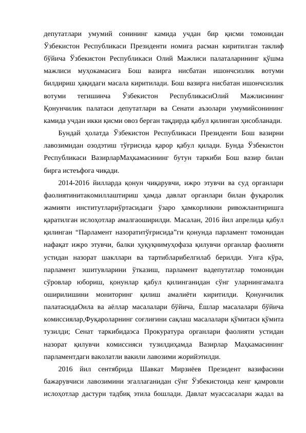 депутатлари  умумий  сонининг  камида  учдан  бир  қисми  томонидан
Ўзбекистон  Республикаси  Президенти  номига  расман  киритилган  таклиф
бўйича  Ўзбекистон  Республикаси  Олий  Мажлиси  палаталарининг  қўшма
мажлиси  муҳокамасига  Бош  вазирга  нисбатан  ишончсизлик  вотуми
билдириш ҳақидаги масала киритилади. Бош вазирга нисбатан ишончсизлик
вотуми  тегишинча  Ўзбекистон  РеспубликасиОлий  Мажлисининг
Қонунчилик  палатаси  депутатлари  ва  Сенати  аъзолари  умумийсонининг
камида учдан икки қисми овоз берган тақдирда қабул қилинган ҳисобланади.
Бундай  ҳолатда  Ўзбекистон  Республикаси  Президенти  Бош  вазирни
лавозимидан озодэтиш  тўғрисида қарор қабул қилади. Бунда Ўзбекистон
Республикаси  ВазирларМаҳкамасининг  бутун  таркиби  Бош  вазир  билан
бирга истеъфога чиқади.
2014-2016 йилларда қонун чиқарувчи, ижро этувчи ва суд органлари
фаолиятинитакомиллаштириш  ҳамда  давлат  органлари  билан  фуқаролик
жамияти  институтлариўртасидаги  ўзаро  ҳамкорликни  ривожлантиришга
қаратилган ислоҳотлар амалгаоширилди. Масалан, 2016 йил апрелида қабул
қилинган “Парламент назоратитўғрисида”ги қонунда парламент томонидан
нафақат ижро этувчи, балки ҳуқуқнимуҳофаза қилувчи органлар фаолияти
устидан  назорат  шакллари  ва  тартибларибелгилаб  берилди.  Унга  кўра,
парламент  эшитувларини  ўтказиш,  парламент  вадепутатлар  томонидан
сўровлар  юбориш,  қонунлар  қабул  қилинганидан  сўнг  уларнингамалга
оширилишини  мониторинг  қилиш  амалиёти  киритилди.  Қонунчилик
палатасидаОила ва аёллар масалалари бўйича, Ёшлар масалалари бўйича
комиссиялар,Фуқароларнинг соғлиғини сақлаш масалалари қўмитаси қўмита
тузилди;  Сенат  таркибидаэса  Прокуратура  органлари  фаолияти  устидан
назорат  қилувчи  комиссияси  тузилдиҳамда  Вазирлар  Маҳкамасининг
парламентдаги ваколатли вакили лавозими жорийэтилди.
2016  йил  сентябрида  Шавкат  Мирзиёев  Президент  вазифасини
бажарувчиси лавозимини эгаллаганидан сўнг Ўзбекистонда кенг қамровли
ислоҳотлар дастури тадбиқ этила бошлади. Давлат муассасалари жадал ва
