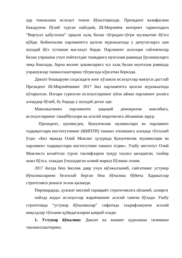 ҳар  томонлама  ислоҳот  томон  йўналтирилди.  Президент  вазифасини
бажарувчи  бўлиб  турган  пайтдаёқ  Ш.Мирзиёев  интернет  тармоғидаги
“Виртуал қабулхона” орқали халқ билан тўғридан-тўғри мулоқотни йўлга
қўйди. Кейинчалик  парламентга  қилган мурожаатида у депутатларга  ҳам
шундай  йўл  тутишни  маслаҳат  берди.  Парламент  аъзолари  сайловчилар
билан учрашиш учун пойтахтдан ташқарига мунтазам равишда ўрганишларга
чиқа бошлади, барча вилоят ҳокимларига эса халқ билан мунтазам равишда
учрашувлар ташкиллаштириш тўғрисида кўрсатма берилди.
Давлат бошқаруви соҳасидаги кенг кўламли ислоҳотлар мавзуси дастлаб
Президент  Ш.Мирзиёевнинг  2017  йил  парламентга  қилган  мурожаатида
кўтарилган. Илгари сурилган ислоҳотларнинг кўпи айнан парламент ролига
алоқадор бўлиб, бу борада у шундай деган эди:
Мамлакатимиз  парламенти  ҳақиқий  демократия  мактабига,
ислоҳотларнинг ташаббускори ва асосий ижрочисига айланиши зарур.
 Президент,  шунингдек,  Қонунчилик  муаммолари  ва  парламент
тадқиқотлари институтининг (ҚМПТИ) ташкил этилишига алоҳида тўхталиб
ўтди:  «Биз  яқинда  Олий  Мажлис  ҳузурида  Қонунчилик  муаммолари  ва
парламент тадқиқотлари институтини ташкил этдик». Ушбу институт Олий
Мажлисга  келаётган  турли таклифларни чуқур  таҳлил қиладиган,  таъбир
жоиз бўлса, элакдан ўтказадиган илмий марказ бўлиши лозим.
2017 йилда беш йиллик давр учун мўлжалланиб, сиёсатнинг устувор
йўналишларини  белгилаб  берган  беш  йўналиш  бўйича  Ҳаракатлар
стратегияси режаси эълон қилинди.
Пировардида, ҳужжат миллий тараққиёт стратегиясига айланиб, ҳозирги
пайтда жадал ислоҳотлар  жараёнининг асосий таянчи  бўлади.  Ушбу
стратегияда  “устувор  йўналишлар”  сифатида  таърифланувчи  асосий
мақсадлар тўплами қуйидагиларни қамраб олади:
1.  Устувор  йўналиш:  Давлат  ва  жамият  қурилиши  тизимини
такомиллаштириш;
