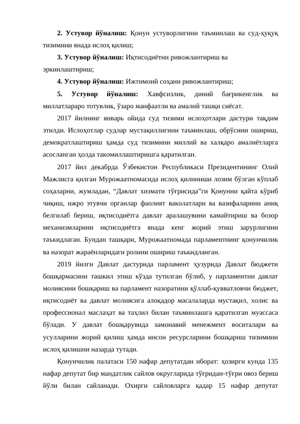 2. Устувор йўналиш:  Қонун устуворлигини таъминлаш ва суд-ҳуқуқ
тизимини янада ислоҳ қилиш;
3. Устувор йўналиш: Иқтисодиётни ривожлантириш ва 
эркинлаштириш;
4. Устувор йўналиш: Ижтимоий соҳани ривожлантириш;
5.  Устувор  йўналиш:
 Хавфсизлик,  диний  бағрикенглик  ва
миллатлараро тотувлик, ўзаро манфаатли ва амалий ташқи сиёсат. 
2017 йилнинг январь ойида суд тизими ислоҳотлари дастури тақдим
этилди. Ислоҳотлар судлар мустақиллигини таъминлаш, обрўсини ошириш,
демократлаштириш ҳамда суд тизимини миллий ва халқаро амалиётларга
асосланган ҳолда такомиллаштиришга қаратилган.
2017  йил  декабрда  Ўзбекистон  Республикаси  Президентининг  Олий
Мажлисга қилган Мурожаатномасида ислоҳ қилиниши лозим бўлган кўплаб
соҳаларни, жумладан, “Давлат хизмати тўғрисида”ги Қонунни қайта кўриб
чиқиш, ижро этувчи органлар фаолият ваколатлари ва вазифаларини аниқ
белгилаб бериш, иқтисодиётга давлат аралашувини камайтириш ва бозор
механизмларини  иқтисодиётга  янада  кенг  жорий  этиш  зарурлигини
таъкидлаган. Бундан ташқари, Мурожаатномада парламентнинг қонунчилик
ва назорат жараёнларидаги ролини ошириш таъкидланган.
2019  йилги  Давлат  дастурида  парламент  ҳузурида  Давлат  бюджети
бошқармасини ташкил этиш кўзда тутилган бўлиб, у парламентни давлат
молиясини бошқариш ва парламент назоратини қўллаб-қувватловчи бюджет,
иқтисодиёт ва давлат молиясига алоқадор масалаларда мустақил, холис ва
профессионал маслаҳат ва таҳлил билан таъминлашга қаратилган муассаса
бўлади.  У  давлат  бошқарувида  замонавий  менежмент  воситалари  ва
усулларини жорий қилиш ҳамда инсон ресурсларини бошқариш тизимини
ислоҳ қилишни назарда тутади.
Қонунчилик палатаси 150 нафар депутатдан иборат: ҳозирги кунда 135
нафар депутат бир мандатлик сайлов округларида тўғридан-тўғри овоз бериш
йўли  билан  сайланади.  Охирги  сайловларга  қадар  15  нафар  депутат

