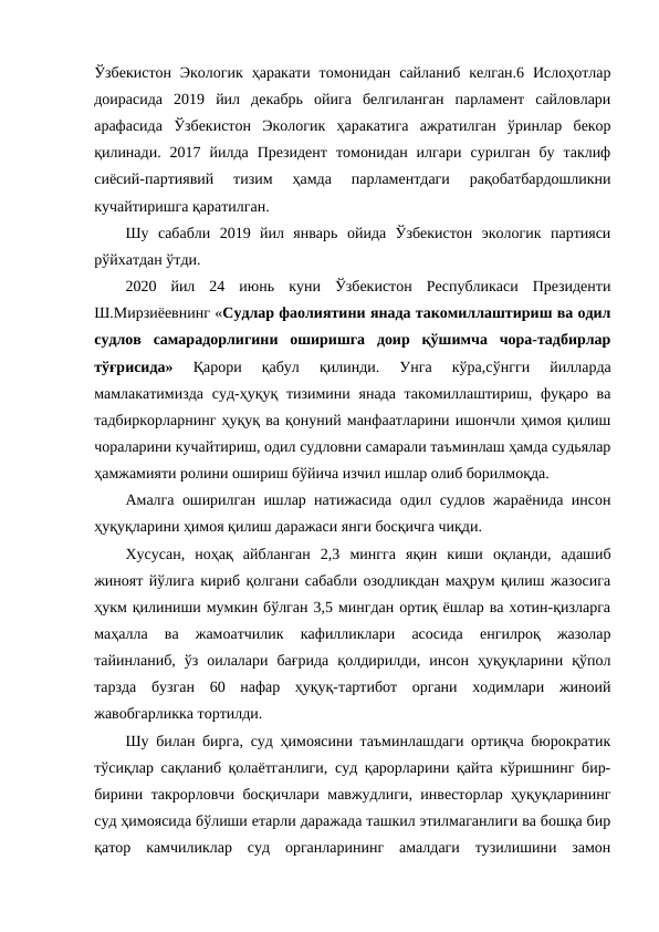 Ўзбекистон  Экологик  ҳаракати  томонидан  сайланиб  келган.6  Ислоҳотлар
доирасида  2019  йил  декабрь  ойига  белгиланган  парламент  сайловлари
арафасида  Ўзбекистон  Экологик  ҳаракатига  ажратилган  ўринлар  бекор
қилинади.  2017  йилда  Президент  томонидан  илгари  сурилган  бу  таклиф
сиёсий-партиявий  тизим  ҳамда  парламентдаги  рақобатбардошликни
кучайтиришга қаратилган.
Шу  сабабли  2019  йил  январь  ойида  Ўзбекистон  экологик  партияси
рўйхатдан ўтди.
2020  йил  24  июнь  куни  Ўзбекистон  Республикаси  Президенти
Ш.Мирзиёевнинг «Судлар фаолиятини янада такомиллаштириш ва одил
судлов  самарадорлигини  оширишга  доир  қўшимча  чора-тадбирлар
тўғрисида»
 Қарори  қабул  қилинди.  Унга  кўра,сўнгги  йилларда
мамлакатимизда суд-ҳуқуқ тизимини янада такомиллаштириш, фуқаро ва
тадбиркорларнинг ҳуқуқ ва қонуний манфаатларини ишончли ҳимоя қилиш
чораларини кучайтириш, одил судловни самарали таъминлаш ҳамда судьялар
ҳамжамияти ролини ошириш бўйича изчил ишлар олиб борилмоқда.
Амалга оширилган ишлар натижасида одил судлов жараёнида инсон
ҳуқуқларини ҳимоя қилиш даражаси янги босқичга чиқди.
Хусусан,  ноҳақ  айбланган  2,3  мингга  яқин  киши  оқланди,  адашиб
жиноят йўлига кириб қолгани сабабли озодликдан маҳрум қилиш жазосига
ҳукм қилиниши мумкин бўлган 3,5 мингдан ортиқ ёшлар ва хотин-қизларга
маҳалла  ва  жамоатчилик  кафилликлари  асосида  енгилроқ  жазолар
тайинланиб,  ўз  оилалари  бағрида  қолдирилди,  инсон  ҳуқуқларини  қўпол
тарзда  бузган  60  нафар  ҳуқуқ-тартибот  органи  ходимлари  жиноий
жавобгарликка тортилди.
Шу билан бирга, суд ҳимоясини таъминлашдаги ортиқча бюрократик
тўсиқлар сақланиб қолаётганлиги, суд қарорларини қайта кўришнинг бир-
бирини такрорловчи босқичлари мавжудлиги, инвесторлар ҳуқуқларининг
суд ҳимоясида бўлиши етарли даражада ташкил этилмаганлиги ва бошқа бир
қатор  камчиликлар  суд  органларининг  амалдаги  тузилишини  замон
