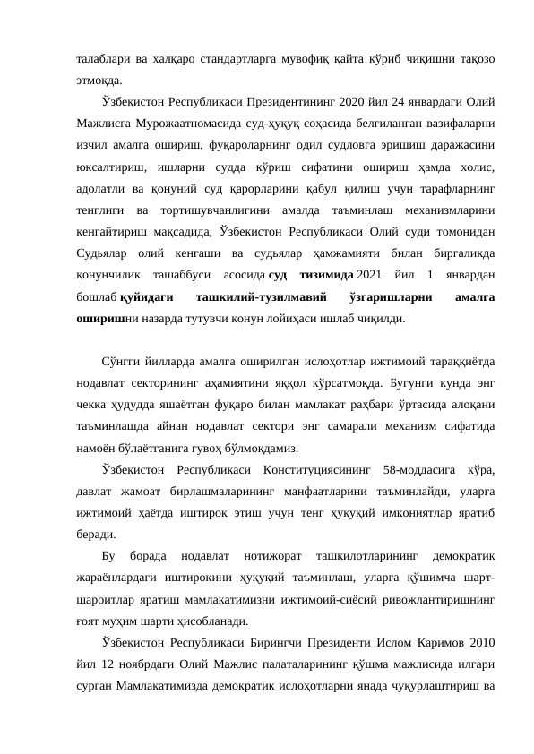 талаблари ва халқаро стандартларга мувофиқ қайта кўриб чиқишни тақозо
этмоқда.
Ўзбекистон Республикаси Президентининг 2020 йил 24 январдаги Олий
Мажлисга Мурожаатномасида суд-ҳуқуқ соҳасида белгиланган вазифаларни
изчил амалга ошириш, фуқароларнинг одил судловга эришиш даражасини
юксалтириш,  ишларни  судда  кўриш  сифатини  ошириш  ҳамда  холис,
адолатли  ва  қонуний  суд  қарорларини  қабул  қилиш  учун  тарафларнинг
тенглиги  ва  тортишувчанлигини  амалда  таъминлаш  механизмларини
кенгайтириш мақсадида, Ўзбекистон Республикаси Олий суди томонидан
Судьялар  олий  кенгаши  ва  судьялар  ҳамжамияти  билан  биргаликда
қонунчилик  ташаббуси  асосида суд  тизимида 2021  йил  1  январдан
бошлаб қуйидаги  ташкилий-тузилмавий  ўзгаришларни  амалга
оширишни назарда тутувчи қонун лойиҳаси ишлаб чиқилди. 
Сўнгги йилларда амалга оширилган ислоҳотлар ижтимоий тараққиётда
нодавлат секторининг аҳамиятини яққол кўрсатмоқда. Бугунги кунда энг
чекка ҳудудда яшаётган фуқаро билан мамлакат раҳбари ўртасида алоқани
таъминлашда  айнан  нодавлат  сектори  энг  самарали  механизм  сифатида
намоён бўлаётганига гувоҳ бўлмоқдамиз.
Ўзбекистон  Республикаси  Конституциясининг  58-моддасига  кўра,
давлат  жамоат  бирлашмаларининг  манфаатларини  таъминлайди,  уларга
ижтимоий ҳаётда  иштирок этиш учун тенг ҳуқуқий имкониятлар  яратиб
беради.
Бу  борада  нодавлат  нотижорат  ташкилотларининг  демократик
жараёнлардаги  иштирокини  ҳуқуқий  таъминлаш,  уларга  қўшимча  шарт-
шароитлар яратиш мамлакатимизни ижтимоий-сиёсий ривожлантиришнинг
ғоят муҳим шарти ҳисобланади.
Ўзбекистон Республикаси Бирингчи Президенти Ислом Каримов 2010
йил 12 ноябрдаги Олий Мажлис палаталарининг қўшма мажлисида илгари
сурган Мамлакатимизда демократик ислоҳотларни янада чуқурлаштириш ва
