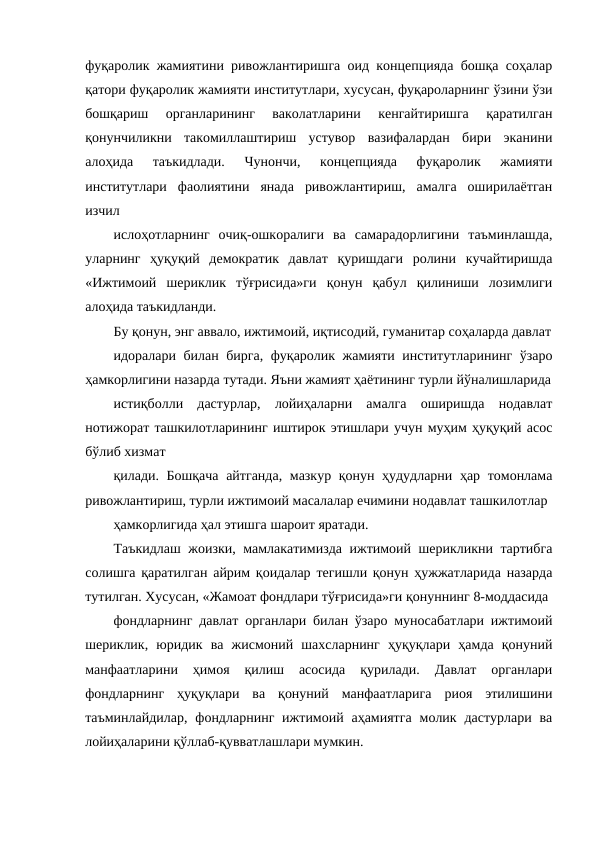 фуқаролик жамиятини ривожлантиришга оид концепцияда бошқа соҳалар
қатори фуқаролик жамияти институтлари, хусусан, фуқароларнинг ўзини ўзи
бошқариш  органларининг  ваколатларини  кенгайтиришга  қаратилган
қонунчиликни  такомиллаштириш  устувор  вазифалардан  бири  эканини
алоҳида  таъкидлади.
 Чунончи,  концепцияда  фуқаролик  жамияти
институтлари  фаолиятини  янада  ривожлантириш,  амалга  оширилаётган
изчил
ислоҳотларнинг  очиқ-ошкоралиги  ва  самарадорлигини  таъминлашда,
уларнинг  ҳуқуқий  демократик  давлат  қуришдаги  ролини  кучайтиришда
«Ижтимоий  шериклик  тўғрисида»ги  қонун  қабул  қилиниши  лозимлиги
алоҳида таъкидланди.
Бу қонун, энг аввало, ижтимоий, иқтисодий, гуманитар соҳаларда давлат
идоралари билан бирга, фуқаролик жамияти институтларининг ўзаро
ҳамкорлигини назарда тутади. Яъни жамият ҳаётининг турли йўналишларида
истиқболли  дастурлар,  лойиҳаларни  амалга  оширишда  нодавлат
нотижорат ташкилотларининг иштирок этишлари учун муҳим ҳуқуқий асос
бўлиб хизмат
қилади. Бошқача айтганда, мазкур қонун ҳудудларни ҳар томонлама
ривожлантириш, турли ижтимоий масалалар ечимини нодавлат ташкилотлар
ҳамкорлигида ҳал этишга шароит яратади. 
Таъкидлаш жоизки, мамлакатимизда ижтимоий шерикликни тартибга
солишга қаратилган айрим қоидалар тегишли қонун ҳужжатларида назарда
тутилган. Хусусан, «Жамоат фондлари тўғрисида»ги қонуннинг 8-моддасида
фондларнинг давлат органлари билан ўзаро муносабатлари ижтимоий
шериклик,  юридик  ва  жисмоний  шахсларнинг  ҳуқуқлари  ҳамда  қонуний
манфаатларини  ҳимоя  қилиш  асосида  қурилади.  Давлат  органлари
фондларнинг  ҳуқуқлари  ва  қонуний  манфаатларига  риоя  этилишини
таъминлайдилар,  фондларнинг  ижтимоий  аҳамиятга  молик дастурлари  ва
лойиҳаларини қўллаб-қувватлашлари мумкин. 
