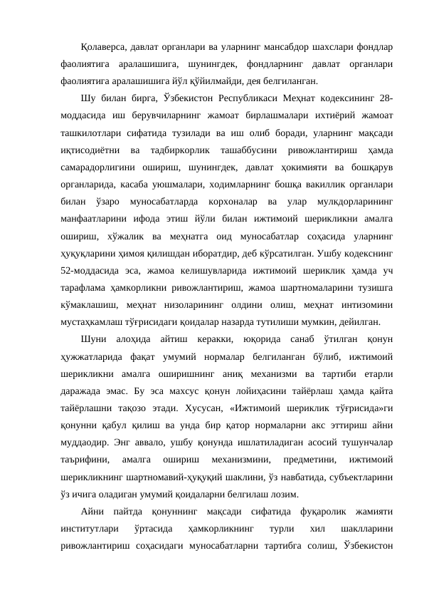 Қолаверса, давлат органлари ва уларнинг мансабдор шахслари фондлар
фаолиятига  аралашишига,  шунингдек,  фондларнинг  давлат  органлари
фаолиятига аралашишига йўл қўйилмайди, дея белгиланган.
Шу билан бирга, Ўзбекистон Республикаси Меҳнат кодексининг 28-
моддасида  иш  берувчиларнинг  жамоат  бирлашмалари  ихтиёрий  жамоат
ташкилотлари  сифатида  тузилади  ва  иш  олиб  боради,  уларнинг  мақсади
иқтисодиётни  ва  тадбиркорлик  ташаббусини  ривожлантириш  ҳамда
самарадорлигини  ошириш,  шунингдек,  давлат  ҳокимияти  ва  бошқарув
органларида, касаба уюшмалари, ходимларнинг бошқа вакиллик органлари
билан  ўзаро  муносабатларда  корхоналар  ва  улар  мулкдорларининг
манфаатларини  ифода  этиш  йўли  билан  ижтимоий  шерикликни  амалга
ошириш,  хўжалик  ва  меҳнатга  оид  муносабатлар  соҳасида  уларнинг
ҳуқуқларини ҳимоя қилишдан иборатдир, деб кўрсатилган. Ушбу кодекснинг
52-моддасида  эса,  жамоа  келишувларида  ижтимоий  шериклик  ҳамда  уч
тарафлама ҳамкорликни ривожлантириш, жамоа шартномаларини тузишга
кўмаклашиш,  меҳнат  низоларининг  олдини  олиш,  меҳнат  интизомини
мустаҳкамлаш тўғрисидаги қоидалар назарда тутилиши мумкин, дейилган.
Шуни  алоҳида  айтиш  керакки,  юқорида  санаб  ўтилган  қонун
ҳужжатларида  фақат  умумий  нормалар  белгиланган  бўлиб,  ижтимоий
шерикликни  амалга  оширишнинг  аниқ  механизми  ва  тартиби  етарли
даражада  эмас.  Бу  эса  махсус  қонун  лойиҳасини  тайёрлаш  ҳамда  қайта
тайёрлашни  тақозо  этади.  Хусусан,  «Ижтимоий  шериклик  тўғрисида»ги
қонунни қабул  қилиш ва унда  бир қатор нормаларни акс эттириш айни
муддаодир. Энг аввало, ушбу қонунда ишлатиладиган асосий тушунчалар
таърифини,  амалга  ошириш  механизмини,  предметини,  ижтимоий
шерикликнинг шартномавий-ҳуқуқий шаклини, ўз навбатида, субъектларини
ўз ичига оладиган умумий қоидаларни белгилаш лозим.
Айни  пайтда  қонуннинг  мақсади  сифатида  фуқаролик  жамияти
институтлари  ўртасида  ҳамкорликнинг  турли  хил  шаклларини
ривожлантириш  соҳасидаги  муносабатларни  тартибга  солиш,  Ўзбекистон
