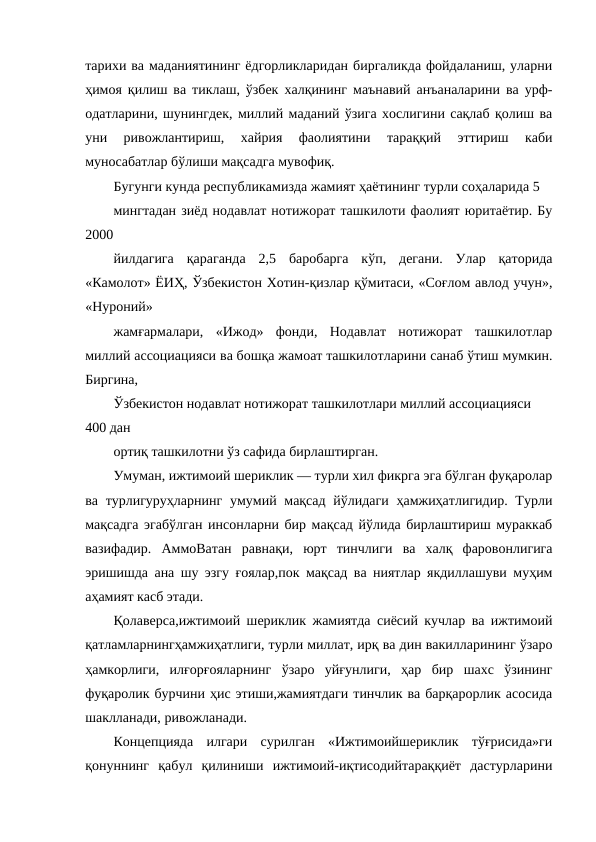 тарихи ва маданиятининг ёдгорликларидан биргаликда фойдаланиш, уларни
ҳимоя қилиш ва тиклаш, ўзбек халқининг маънавий анъаналарини ва урф-
одатларини, шунингдек, миллий маданий ўзига хослигини сақлаб қолиш ва
уни  ривожлантириш,  хайрия  фаолиятини  тараққий  эттириш  каби
муносабатлар бўлиши мақсадга мувофиқ.
Бугунги кунда республикамизда жамият ҳаётининг турли соҳаларида 5
мингтадан зиёд нодавлат нотижорат ташкилоти фаолият юритаётир. Бу
2000
йилдагига  қараганда  2,5  баробарга  кўп,  дегани.  Улар  қаторида
«Камолот» ЁИҲ, Ўзбекистон Хотин-қизлар қўмитаси, «Соғлом авлод учун»,
«Нуроний»
жамғармалари,  «Ижод»  фонди,  Нодавлат  нотижорат  ташкилотлар
миллий ассоциацияси ва бошқа жамоат ташкилотларини санаб ўтиш мумкин.
Биргина,
Ўзбекистон нодавлат нотижорат ташкилотлари миллий ассоциацияси 
400 дан
ортиқ ташкилотни ўз сафида бирлаштирган.
Умуман, ижтимоий шериклик — турли хил фикрга эга бўлган фуқаролар
ва турлигуруҳларнинг  умумий мақсад йўлидаги ҳамжиҳатлигидир. Турли
мақсадга эгабўлган инсонларни бир мақсад йўлида бирлаштириш мураккаб
вазифадир.  АммоВатан  равнақи,  юрт  тинчлиги  ва  халқ  фаровонлигига
эришишда ана шу эзгу ғоялар,пок мақсад ва ниятлар якдиллашуви муҳим
аҳамият касб этади. 
Қолаверса,ижтимоий шериклик жамиятда сиёсий кучлар ва ижтимоий
қатламларнингҳамжиҳатлиги, турли миллат, ирқ ва дин вакилларининг ўзаро
ҳамкорлиги,  илғорғояларнинг  ўзаро  уйғунлиги,  ҳар  бир  шахс  ўзининг
фуқаролик бурчини ҳис этиши,жамиятдаги тинчлик ва барқарорлик асосида
шаклланади, ривожланади.
Концепцияда  илгари  сурилган  «Ижтимоийшериклик  тўғрисида»ги
қонуннинг  қабул  қилиниши  ижтимоий-иқтисодийтараққиёт  дастурларини
