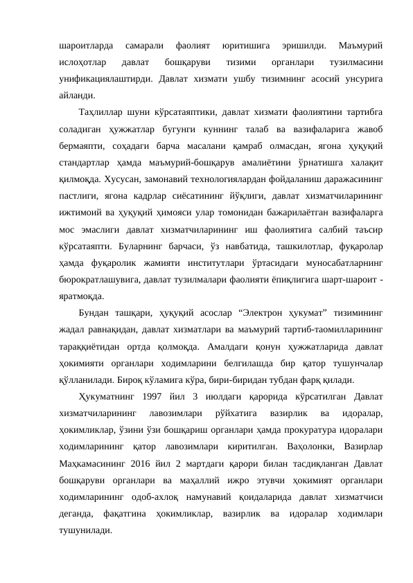 шароитларда  самарали  фаолият  юритишига  эришилди.  Маъмурий
ислоҳотлар  давлат  бошқаруви  тизими  органлари  тузилмасини
унификациялаштирди.  Давлат  хизмати  ушбу  тизимнинг  асосий  унсурига
айланди.
Таҳлиллар шуни кўрсатаяптики, давлат хизмати фаолиятини тартибга
соладиган  ҳужжатлар  бугунги  куннинг  талаб  ва  вазифаларига  жавоб
бермаяпти,  соҳадаги  барча  масалани  қамраб  олмасдан,  ягона  ҳуқуқий
стандартлар  ҳамда  маъмурий-бошқарув  амалиётини  ўрнатишга  халақит
қилмоқда. Хусусан, замонавий технологиялардан фойдаланиш даражасининг
пастлиги,  ягона  кадрлар  сиёсатининг  йўқлиги,  давлат  хизматчиларининг
ижтимоий ва ҳуқуқий ҳимояси улар томонидан бажарилаётган вазифаларга
мос  эмаслиги  давлат  хизматчиларининг  иш  фаолиятига  салбий  таъсир
кўрсатаяпти.  Буларнинг  барчаси,  ўз  навбатида,  ташкилотлар,  фуқаролар
ҳамда  фуқаролик  жамияти  институтлари  ўртасидаги  муносабатларнинг
бюрократлашувига, давлат тузилмалари фаолияти ёпиқлигига шарт-шароит -
яратмоқда.
Бундан  ташқари,  ҳуқуқий  асослар  “Электрон  ҳукумат”  тизимининг
жадал равнақидан, давлат хизматлари ва маъмурий тартиб-таомилларининг
тараққиётидан  ортда  қолмоқда.  Амалдаги  қонун  ҳужжатларида  давлат
ҳокимияти  органлари  ходимларини  белгилашда  бир  қатор  тушунчалар
қўлланилади. Бироқ кўламига кўра, бири-биридан тубдан фарқ қилади. 
Ҳукуматнинг  1997  йил  3  июлдаги  қарорида  кўрсатилган  Давлат
хизматчиларининг  лавозимлари  рўйхатига  вазирлик  ва  идоралар,
ҳокимликлар, ўзини ўзи бошқариш органлари ҳамда прокуратура идоралари
ходимларининг  қатор  лавозимлари  киритилган.  Ваҳолонки,  Вазирлар
Маҳкамасининг  2016 йил 2 мартдаги  қарори билан тасдиқланган  Давлат
бошқаруви  органлари  ва  маҳаллий  ижро  этувчи  ҳокимият  органлари
ходимларининг  одоб-ахлоқ  намунавий  қоидаларида  давлат  хизматчиси
деганда,  фақатгина  ҳокимликлар,  вазирлик  ва  идоралар  ходимлари
тушунилади. 
