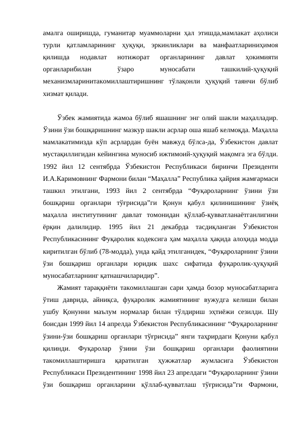 амалга оширишда, гуманитар муаммоларни ҳал этишда,мамлакат аҳолиси
турли  қатламларининг  ҳуқуқи,  эркинликлари  ва  манфаатлариниҳимоя
қилишда  нодавлат  нотижорат  органларининг  давлат  ҳокимияти
органларибилан
 
ўзаро
 
муносабати
 
ташкилий-ҳуқуқий
механизмларинитакомиллаштиришнинг  тўлақонли  ҳуқуқий  таянчи  бўлиб
хизмат қилади.
Ўзбек жамиятида жамоа бўлиб яшашнинг энг олий шакли маҳалладир.
Ўзини ўзи бошқаришнинг мазкур шакли асрлар оша яшаб келмоқда. Маҳалла
мамлакатимизда кўп асрлардан буён мавжуд бўлса-да, Ўзбекистон давлат
мустақиллигидан кейингина муносиб ижтимоий-ҳуқуқий мақомга эга бўлди.
1992  йил  12  сентябрда  Ўзбекистон  Республикаси  биринчи  Президенти
И.А.Каримовнинг Фармони билан “Маҳалла” Республика ҳайрия жамғармаси
ташкил  этилгани,  1993  йил  2  сентябрда  “Фуқароларнинг  ўзини  ўзи
бошқариш  органлари  тўғрисида”ги  Қонун  қабул  қилинишининг  ўзиёқ
маҳалла  институтининг  давлат  томонидан  қўллаб-қувватланаётганлигини
ёрқин  далилидир.  1995  йил  21  декабрда  тасдиқланган  Ўзбекистон
Республикасининг Фуқаролик кодексига ҳам маҳалла ҳақида алоҳида модда
киритилган бўлиб (78-модда), унда қайд этилганидек, “Фуқароларнинг ўзини
ўзи  бошқариш  органлари  юридик  шахс  сифатида  фуқаролик-ҳуқуқий
муносабатларнинг қатнашчиларидир”.
Жамият тараққиёти такомиллашган сари ҳамда бозор муносабатларига
ўтиш  даврида,  айниқса,  фуқаролик  жамиятининг  вужудга  келиши  билан
ушбу  Қонунни  маълум  нормалар  билан  тўлдириш  эҳтиёжи  сезилди.  Шу
боисдан 1999 йил 14 апрелда Ўзбекистон Республикасининг “Фуқароларнинг
ўзини-ўзи бошқариш органлари тўғрисида” янги таҳрирдаги Қонуни қабул
қилинди.  Фуқаролар  ўзини  ўзи  бошқариш  органлари  фаолиятини
такомиллаштиришга  қаратилган  ҳужжатлар  жумласига  Ўзбекистон
Республикаси Президентининг 1998 йил 23 апрелдаги “Фуқароларнинг ўзини
ўзи  бошқариш  органларини  қўллаб-қувватлаш  тўғрисида”ги  Фармони,
