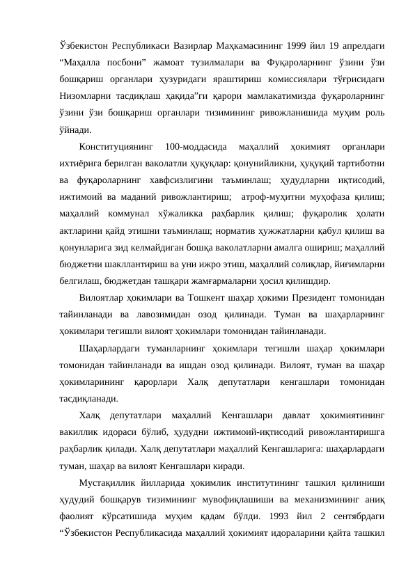 Ўзбекистон Республикаси Вазирлар Маҳкамасининг 1999 йил 19 апрелдаги
“Маҳалла  посбони”  жамоат  тузилмалари  ва  Фуқароларнинг  ўзини  ўзи
бошқариш  органлари  ҳузуридаги  яраштириш  комиссиялари  тўғрисидаги
Низомларни тасдиқлаш ҳақида”ги қарори мамлакатимизда фуқароларнинг
ўзини ўзи бошқариш органлари тизимининг ривожланишида муҳим роль
ўйнади.
Конституциянинг  100-моддасида  маҳаллий  ҳокимият  органлари
ихтиёрига берилган ваколатли ҳуқуқлар: қонунийликни, ҳуқуқий тартиботни
ва  фуқароларнинг  хавфсизлигини  таъминлаш;  ҳудудларни  иқтисодий,
ижтимоий ва маданий ривожлантириш;  атроф-муҳитни муҳофаза қилиш;
маҳаллий  коммунал  хўжаликка  раҳбарлик  қилиш;  фуқаролик  ҳолати
актларини қайд этишни таъминлаш; норматив ҳужжатларни қабул қилиш ва
қонунларига зид келмайдиган бошқа ваколатларни амалга ошириш; маҳаллий
бюджетни шакллантириш ва уни ижро этиш, маҳаллий солиқлар, йиғимларни
белгилаш, бюджетдан ташқари жамғармаларни ҳосил қилишдир.  
Вилоятлар ҳокимлари ва Тошкент шаҳар ҳокими Президент томонидан
тайинланади  ва  лавозимидан  озод  қилинади.  Туман  ва  шаҳарларнинг
ҳокимлари тегишли вилоят ҳокимлари томонидан тайинланади.
Шаҳарлардаги  туманларнинг  ҳокимлари  тегишли  шаҳар  ҳокимлари
томонидан тайинланади ва ишдан озод қилинади. Вилоят, туман ва шаҳар
ҳокимларининг  қарорлари  Халқ  депутатлари  кенгашлари  томонидан
тасдиқланади. 
Халқ  депутатлари  маҳаллий  Кенгашлари  давлат  ҳокимиятининг
вакиллик идораси бўлиб, ҳудудни ижтимоий-иқтисодий ривожлантиришга
раҳбарлик қилади. Халқ депутатлари маҳаллий Кенгашларига: шаҳарлардаги
туман, шаҳар ва вилоят Кенгашлари киради. 
Мустақиллик  йилларида  ҳокимлик  институтининг  ташкил  қилиниши
ҳудудий  бошқарув  тизимининг  мувофиқлашиши  ва  механизмининг  аниқ
фаолият  кўрсатишида  муҳим  қадам  бўлди.  1993  йил  2  сентябрдаги
“Ўзбекистон Республикасида маҳаллий ҳокимият идораларини қайта ташкил
