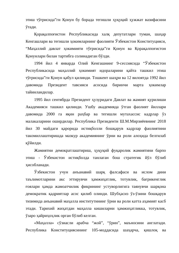 этиш тўғрисида”ги Қонун бу борада тегишли ҳуқуқий ҳужжат вазифасини
ўтади. 
Қорақалпоғистон  Республикасида  халқ  депутатлари  туман,  шаҳар
Кенгашлари ва тегишли ҳокимларнинг фаолияти Ўзбекистон Конституцияси,
“Маҳаллий  давлат  ҳокимияти  тўғрисида”ги  Қонун  ва  Қорақалпоғистон
Қонунлари билан тартибга солинадиган бўлди. 
1994  йил  4  январда  Олий  Кенгашнинг  9-сессиясида  “Ўзбекистон
Республикасида  маҳаллий  ҳокимият  идораларини  қайта  ташкил  этиш
тўғрисида”ги Қонун қабул қилинди. Тошкент шаҳри ва 12 вилоятда 1992 йил
давомида  Президент  тавсияси  асосида  биринчи  марта  ҳокимлар
тайинландилар. 
1995 йил сентябрда Президент ҳузуридаги Давлат ва жамият қурилиши
Академияси  ташкил  қилинди.  Ушбу  академияда  ўтган  фаолият  йиллари
давомида  2000  га  яқин  раҳбар  ва  тегишли  мутахассис  кадрлар  ўз
малакаларини оширдилар. Республика Президенти Ш.М.Мирзиёевнинг 2018
йил  30  майдаги  қарорида  истиқболли  бошқарув  кадрлар  фаолиятини
такомиллаштиришда мазкур академиянинг ўрни ва роли алоҳида белгилаб
қўйилди. 
Жамиятни  демократлаштириш,  ҳуқуқий  фуқаролик жамиятини  барпо
этиш  -  Ўзбекистон  истиқболда  танлаган  бош  стратегик  йўл  бўлиб
ҳисобланади. 
Ўзбекистон  учун  анъанавий  шарқ  фалсафаси  ва  ислом  дини
таълимотларини  акс  эттирувчи  ҳамжиҳатлик,  тотувлик,  бағрикенглик
ғоялари  ҳамда  жамоатчилик  фикрининг  устуворлигига  таянувчи  шарқона
демократик қадриятлар асос қилиб олинди. Шубҳасиз ўз-ўзини бошқарув
тизимида анъанавий маҳалла институтининг ўрни ва роли катта аҳамият касб
этади.  Тарихий  жиҳатдан  маҳалла  кишиларни  ҳамжиҳатликка,  тотувлик,
ўзаро ҳайриҳоҳлик орган бўлиб келган. 
«Маҳалла» сўзиасли  арабча  “жой”,  “ўрин”,  маъносини  англатади.
Республика
 Конституциясининг  105-моддасида
 шаҳарча,  қишлоқ  ва
