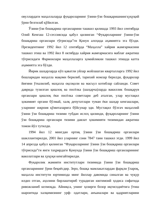 овуллардаги маҳаллаларда фуқароларнинг ўзини-ўзи бошқаришнингҳуқуқий
ўрни белгилаб қўйилган. 
Ўзини-ўзи бошқариш органларини ташкил қилишда 1993 йил сентябрда
Олий  Кенгаш  12-сессиясида  қабул  қилинган  “Фуқароларнинг  ўзини-ўзи
бошқариш  органлари  тўғрисида”ги  Қонун  алоҳида  аҳамиятга  эга  бўлди.
Президентнинг  1992  йил  12  сентябрда  “Маҳалла”  хайрия  жамғармасини
ташкил этиш ва 1992 йил 8 октябрда хайрия жамғармасига маблағ ажратиш
тўғрисидаги Фармонлари маҳаллаларга ҳомийликни ташкил этишда катта
аҳамиятга эга бўлди. 
Йирик шаҳарларда кўп қаватли уйлар жойлашган кварталларга 1992 йил
бошларидан маҳалла мақоми берилиб, тарихий номлар берилди, фуқаролар
йиғини ўтказилиб, маҳалла оқсоқоли ва масъул котиблар сайланди. Совет
даврида  тузилган  қишлоқ ва  посёлка  (шаҳарча)ларда  вакиллик бошқарув
органлари  қишлоқ  ёки  посёлка  советлари  деб  аталган,  улар  мустақил
ҳокимият органи бўлмай, халқ депутатлари туман ёки шаҳар кенгашлари,
уларнинг ижроия қўмиталарига бўйсунар эди. Мустақил бўлгач маҳаллий
ўзини ўзи бошқариш тизими тубдан ислоҳ қилинди, фуқароларнинг ўзини
ўзи  бошқариш  органлари  тизими  давлат  ҳокимияти  тизимидан  ажратиш
томон йўл тутилди.
1994  йил  12  мингдан  ортиқ  ўзини  ўзи  бошқариш  органлари
шакллантирилди, 2001 йил уларнинг сони 7847 тани ташкил этди. 1999 йил
14 апрелда қабул қилинган “Фуқароларнинг ўзини ўзи бошқариш органлари
тўғрисида”ги янги таҳрирдаги Қонунда ўзини ўзи бошқариш органларининг
ваколатлари ва ҳуқуқи кенгайтирилди. 
Фуқаролик  жамияти  институтлари  тизимида  ўзини  ўзи  бошқариш
органларининг ўрни беқиёсдир. Зеро, бошқа мамлакатлардан фарқли ўлароқ,
маҳалла  институти  юртимизда  минг  йиллар давомида  синалган ва чуқур
илдиз отган, аҳолини бирлаштириб турадиган ижтимоий ҳодиса сифатида
ривожланиб келмоқда. Айниқса, унинг ҳозирги бозор иқтисодиётига ўтиш
шароитида  халқимизнинг  урф-  одатлари,  анъаналари  ва  қадриятларини
