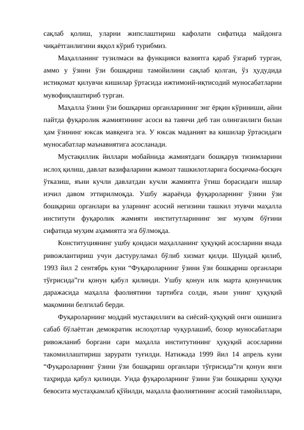 сақлаб  қолиш,  уларни  жипслаштириш  кафолати  сифатида  майдонга
чиқаётганлигини яққол кўриб турибмиз. 
Маҳалланинг тузилмаси ва функцияси вазиятга қараб ўзгариб турган,
аммо  у  ўзини  ўзи  бошқариш  тамойилини  сақлаб  қолган,  ўз  ҳудудида
истиқомат қилувчи кишилар ўртасида ижтимоий-иқтисодий муносабатларни
мувофиқлаштириб турган. 
Маҳалла ўзини ўзи бошқариш органларининг энг ёрқин кўриниши, айни
пайтда фуқаролик жамиятининг асоси ва таянчи деб тан олинганлиги билан
ҳам ўзининг юксак мавқеига эга. У юксак маданият ва кишилар ўртасидаги
муносабатлар маънавиятига асосланади. 
Мустақиллик йиллари мобайнида жамиятдаги бошқарув тизимларини
ислоҳ қилиш, давлат вазифаларини жамоат ташкилотларига босқичма-босқич
ўтказиш, яъни кучли давлатдан кучли жамиятга ўтиш борасидаги ишлар
изчил  давом  эттирилмоқда.  Ушбу  жараёнда  фуқароларнинг  ўзини  ўзи
бошқариш органлари ва уларнинг асосий негизини ташкил этувчи маҳалла
институти  фуқаролик  жамияти  институтларининг  энг  муҳим  бўғини
сифатида муҳим аҳамиятга эга бўлмоқда. 
Конституциянинг ушбу қоидаси маҳалланинг ҳуқуқий асосларини янада
ривожлантириш  учун  дастуруламал бўлиб  хизмат  қилди.  Шундай  қилиб,
1993 йил 2 сентябрь куни “Фуқароларнинг ўзини ўзи бошқариш органлари
тўғрисида”ги  қонун  қабул  қилинди.  Ушбу  қонун  илк  марта  қонунчилик
даражасида  маҳалла  фаолиятини  тартибга  солди,  яъни  унинг  ҳуқуқий
мақомини белгилаб берди. 
Фуқароларнинг моддий мустақиллиги ва сиёсий-ҳуқуқий онги ошишига
сабаб бўлаётган демократик ислоҳотлар чуқурлашиб, бозор муносабатлари
ривожланиб  боргани  сари  маҳалла  институтининг  ҳуқуқий  асосларини
такомиллаштириш зарурати туғилди. Натижада 1999 йил 14 апрель куни
“Фуқароларнинг ўзини ўзи бошқариш органлари тўғрисида”ги қонун янги
таҳрирда қабул қилинди. Унда фуқароларнинг ўзини ўзи бошқариш ҳуқуқи
бевосита мустаҳкамлаб қўйилди, маҳалла фаолиятининг асосий тамойиллари,
