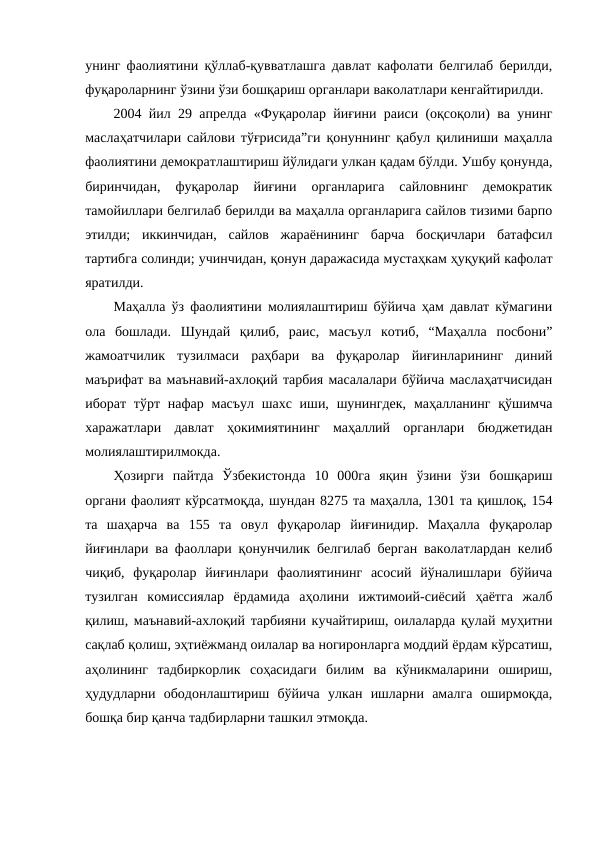унинг фаолиятини қўллаб-қувватлашга давлат кафолати белгилаб берилди,
фуқароларнинг ўзини ўзи бошқариш органлари ваколатлари кенгайтирилди. 
2004 йил 29 апрелда «Фуқаролар йиғини раиси (оқсоқоли) ва унинг
маслаҳатчилари сайлови тўғрисида”ги қонуннинг қабул қилиниши маҳалла
фаолиятини демократлаштириш йўлидаги улкан қадам бўлди. Ушбу қонунда,
биринчидан,  фуқаролар  йиғини  органларига  сайловнинг  демократик
тамойиллари белгилаб берилди ва маҳалла органларига сайлов тизими барпо
этилди;  иккинчидан,  сайлов  жараёнининг  барча  босқичлари  батафсил
тартибга солинди; учинчидан, қонун даражасида мустаҳкам ҳуқуқий кафолат
яратилди. 
Маҳалла ўз фаолиятини молиялаштириш бўйича ҳам давлат кўмагини
ола  бошлади.  Шундай  қилиб,  раис,  масъул  котиб,  “Маҳалла  посбони”
жамоатчилик  тузилмаси  раҳбари  ва  фуқаролар  йиғинларининг  диний
маърифат ва маънавий-ахлоқий тарбия масалалари бўйича маслаҳатчисидан
иборат тўрт нафар  масъул шахс иши, шунингдек,  маҳалланинг қўшимча
харажатлари  давлат  ҳокимиятининг  маҳаллий  органлари  бюджетидан
молиялаштирилмокда.
Ҳозирги  пайтда  Ўзбекистонда  10  000га  яқин  ўзини  ўзи  бошқариш
органи фаолият кўрсатмоқда, шундан 8275 та маҳалла, 1301 та қишлоқ, 154
та  шаҳарча  ва  155  та  овул  фуқаролар  йиғинидир.  Маҳалла  фуқаролар
йиғинлари ва фаоллари қонунчилик белгилаб берган ваколатлардан келиб
чиқиб,  фуқаролар  йиғинлари  фаолиятининг  асосий  йўналишлари  бўйича
тузилган  комиссиялар  ёрдамида  аҳолини  ижтимоий-сиёсий  ҳаётга  жалб
қилиш, маънавий-ахлоқий тарбияни кучайтириш, оилаларда қулай муҳитни
сақлаб қолиш, эҳтиёжманд оилалар ва ногиронларга моддий ёрдам кўрсатиш,
аҳолининг  тадбиркорлик  соҳасидаги  билим  ва  кўникмаларини  ошириш,
ҳудудларни  ободонлаштириш  бўйича  улкан  ишларни  амалга  оширмоқда,
бошқа бир қанча тадбирларни ташкил этмоқда. 
