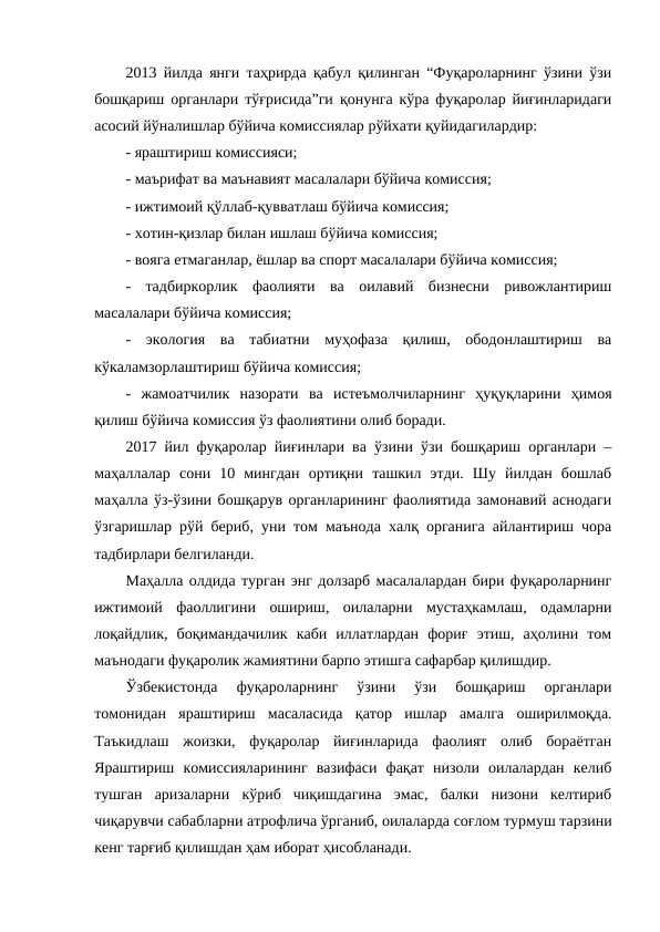 2013 йилда янги таҳрирда қабул қилинган “Фуқароларнинг ўзини ўзи
бошқариш органлари тўғрисида”ги қонунга кўра фуқаролар йиғинларидаги
асосий йўналишлар бўйича комиссиялар рўйхати қуйидагилардир: 
- яраштириш комиссияси; 
- маърифат ва маънавият масалалари бўйича комиссия; 
- ижтимоий қўллаб-қувватлаш бўйича комиссия; 
- хотин-қизлар билан ишлаш бўйича комиссия; 
- вояга етмаганлар, ёшлар ва спорт масалалари бўйича комиссия; 
-  тадбиркорлик  фаолияти  ва  оилавий  бизнесни  ривожлантириш
масалалари бўйича комиссия; 
-  экология  ва  табиатни  муҳофаза  қилиш,  ободонлаштириш  ва
кўкаламзорлаштириш бўйича комиссия; 
-  жамоатчилик  назорати  ва  истеъмолчиларнинг  ҳуқуқларини  ҳимоя
қилиш бўйича комиссия ўз фаолиятини олиб боради.
2017 йил фуқаролар йиғинлари ва ўзини ўзи бошқариш органлари –
маҳаллалар  сони  10  мингдан  ортиқни  ташкил  этди.  Шу  йилдан  бошлаб
маҳалла ўз-ўзини бошқарув органларининг фаолиятида замонавий аснодаги
ўзгаришлар рўй бериб, уни том маънода халқ органига айлантириш чора
тадбирлари белгиланди. 
Маҳалла олдида турган энг долзарб масалалардан бири фуқароларнинг
ижтимоий  фаоллигини  ошириш,  оилаларни  мустаҳкамлаш,  одамларни
лоқайдлик,  боқимандачилик  каби  иллатлардан  фориғ  этиш,  аҳолини  том
маънодаги фуқаролик жамиятини барпо этишга сафарбар қилишдир.
Ўзбекистонда  фуқароларнинг  ўзини  ўзи  бошқариш  органлари
томонидан  яраштириш  масаласида  қатор  ишлар  амалга  оширилмоқда.
Таъкидлаш  жоизки,  фуқаролар  йиғинларида  фаолият  олиб  бораётган
Яраштириш  комиссияларининг  вазифаси  фақат  низоли  оилалардан  келиб
тушган  аризаларни  кўриб  чиқишдагина  эмас,  балки  низони  келтириб
чиқарувчи сабабларни атрофлича ўрганиб, оилаларда соғлом турмуш тарзини
кенг тарғиб қилишдан ҳам иборат ҳисобланади. 
