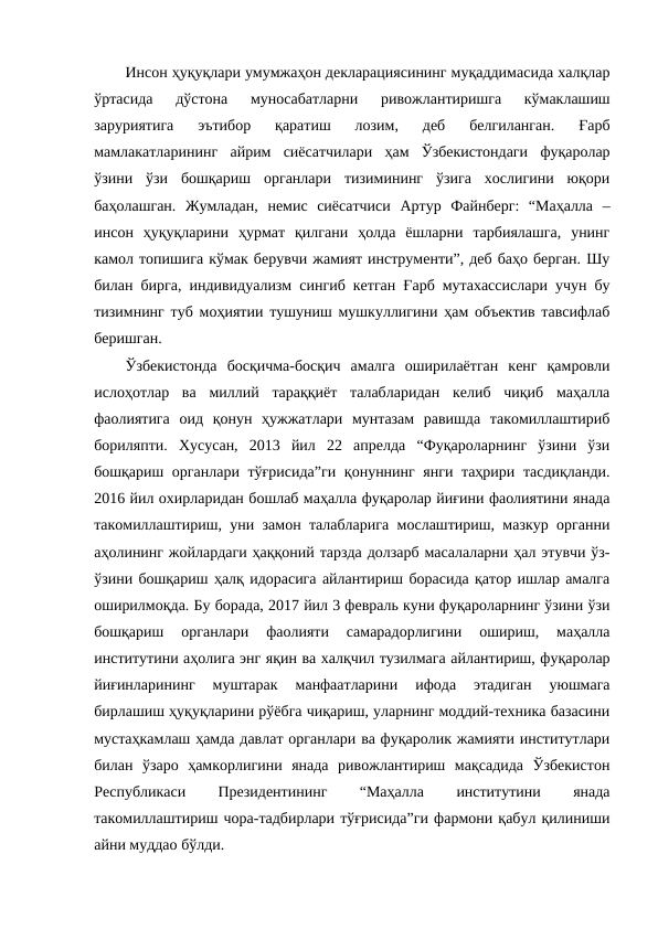 Инсон ҳуқуқлари умумжаҳон декларациясининг муқаддимасида халқлар
ўртасида  дўстона  муносабатларни  ривожлантиришга  кўмаклашиш
заруриятига  эътибор  қаратиш  лозим,  деб  белгиланган.  Ғарб
мамлакатларининг  айрим  сиёсатчилари  ҳам  Ўзбекистондаги  фуқаролар
ўзини  ўзи  бошқариш  органлари  тизимининг  ўзига  хослигини  юқори
баҳолашган.  Жумладан,  немис  сиёсатчиси  Артур  Файнберг:  “Маҳалла  –
инсон  ҳуқуқларини  ҳурмат  қилгани  ҳолда  ёшларни  тарбиялашга,  унинг
камол топишига кўмак берувчи жамият инструменти”, деб баҳо берган. Шу
билан бирга, индивидуализм сингиб кетган Ғарб мутахассислари учун бу
тизимнинг туб моҳиятии тушуниш мушкуллигини ҳам объектив тавсифлаб
беришган. 
Ўзбекистонда  босқичма-босқич  амалга  оширилаётган  кенг  қамровли
ислоҳотлар  ва  миллий  тараққиёт  талабларидан  келиб  чиқиб  маҳалла
фаолиятига  оид  қонун  ҳужжатлари  мунтазам  равишда  такомиллаштириб
бориляпти.  Хусусан,  2013  йил  22  апрелда  “Фуқароларнинг  ўзини  ўзи
бошқариш органлари тўғрисида”ги  қонуннинг янги таҳрири тасдиқланди.
2016 йил охирларидан бошлаб маҳалла фуқаролар йиғини фаолиятини янада
такомиллаштириш, уни замон талабларига мослаштириш, мазкур органни
аҳолининг жойлардаги ҳаққоний тарзда долзарб масалаларни ҳал этувчи ўз-
ўзини бошқариш ҳалқ идорасига айлантириш борасида қатор ишлар амалга
оширилмоқда. Бу борада, 2017 йил 3 февраль куни фуқароларнинг ўзини ўзи
бошқариш  органлари  фаолияти  самарадорлигини  ошириш,  маҳалла
институтини аҳолига энг яқин ва халқчил тузилмага айлантириш, фуқаролар
йиғинларининг  муштарак  манфаатларини  ифода  этадиган  уюшмага
бирлашиш ҳуқуқларини рўёбга чиқариш, уларнинг моддий-техника базасини
мустаҳкамлаш ҳамда давлат органлари ва фуқаролик жамияти институтлари
билан  ўзаро  ҳамкорлигини  янада  ривожлантириш  мақсадида  Ўзбекистон
Республикаси
 
Президентининг
 
“Маҳалла
 
институтини
 
янада
такомиллаштириш чора-тадбирлари тўғрисида”ги фармони қабул қилиниши
айни муддао бўлди.
