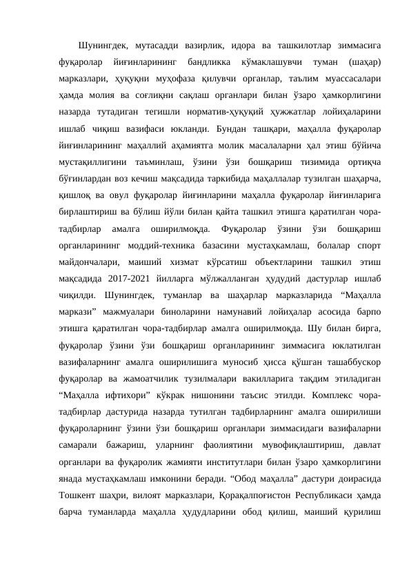 Шунингдек,  мутасадди  вазирлик,  идора  ва  ташкилотлар  зиммасига
фуқаролар  йиғинларининг  бандликка  кўмаклашувчи  туман  (шаҳар)
марказлари,  ҳуқуқни  муҳофаза  қилувчи  органлар,  таълим  муассасалари
ҳамда  молия  ва  соғлиқни  сақлаш  органлари  билан  ўзаро  ҳамкорлигини
назарда  тутадиган  тегишли  норматив-ҳуқуқий  ҳужжатлар  лойиҳаларини
ишлаб  чиқиш  вазифаси  юкланди.  Бундан  ташқари,  маҳалла  фуқаролар
йиғинларининг маҳаллий аҳамиятга молик масалаларни ҳал этиш бўйича
мустақиллигини  таъминлаш,  ўзини  ўзи  бошқариш  тизимида  ортиқча
бўғинлардан воз кечиш мақсадида таркибида маҳаллалар тузилган шаҳарча,
қишлоқ ва овул фуқаролар йиғинларини маҳалла фуқаролар йиғинларига
бирлаштириш ва бўлиш йўли билан қайта ташкил этишга қаратилган чора-
тадбирлар  амалга  оширилмоқда.  Фуқаролар  ўзини  ўзи  бошқариш
органларининг  моддий-техника  базасини  мустаҳкамлаш,  болалар  спорт
майдончалари,  маиший  хизмат  кўрсатиш  объектларини  ташкил  этиш
мақсадида  2017-2021  йилларга  мўлжалланган  ҳудудий  дастурлар  ишлаб
чиқилди.  Шунингдек,  туманлар  ва  шаҳарлар  марказларида  “Маҳалла
маркази”  мажмуалари  биноларини  намунавий  лойиҳалар  асосида  барпо
этишга қаратилган чора-тадбирлар амалга оширилмоқда. Шу билан бирга,
фуқаролар  ўзини  ўзи  бошқариш  органларининг  зиммасига  юклатилган
вазифаларнинг  амалга  оширилишига  муносиб  ҳисса  қўшган  ташаббускор
фуқаролар  ва  жамоатчилик  тузилмалари  вакилларига  тақдим  этиладиган
“Маҳалла  ифтихори”  кўкрак  нишонини  таъсис  этилди.  Комплекс  чора-
тадбирлар дастурида назарда тутилган тадбирларнинг амалга оширилиши
фуқароларнинг ўзини ўзи бошқариш органлари зиммасидаги вазифаларни
самарали  бажариш,  уларнинг  фаолиятини  мувофиқлаштириш,  давлат
органлари ва фуқаролик жамияти институтлари билан ўзаро ҳамкорлигини
янада мустаҳкамлаш имконини беради. “Обод маҳалла” дастури доирасида
Тошкент шаҳри, вилоят марказлари, Қорақалпоғистон Республикаси ҳамда
барча  туманларда  маҳалла  ҳудудларини  обод  қилиш,  маиший  қурилиш
