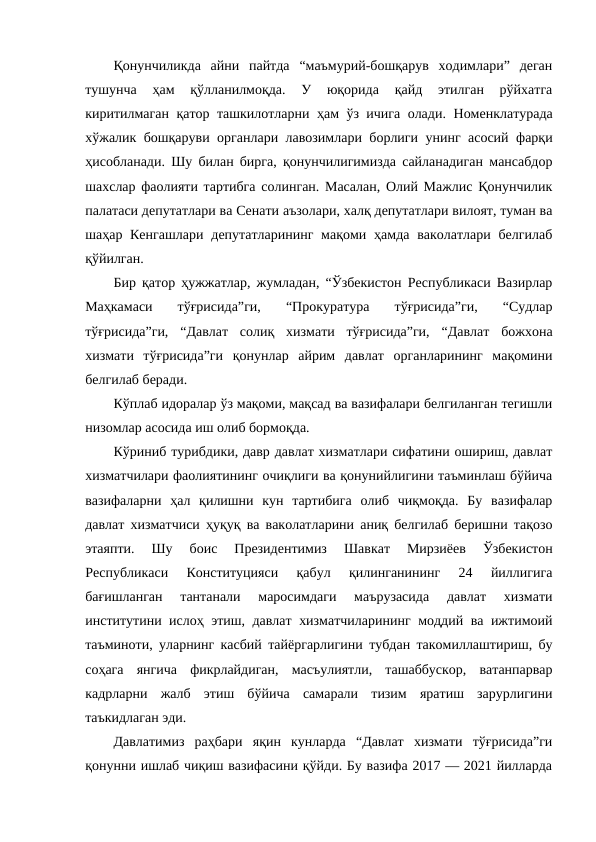 Қонунчиликда  айни  пайтда  “маъмурий-бошқарув  ходимлари”  деган
тушунча  ҳам  қўлланилмоқда.  У  юқорида  қайд  этилган  рўйхатга
киритилмаган қатор ташкилотларни ҳам ўз ичига олади.  Номенклатурада
хўжалик бошқаруви органлари лавозимлари борлиги унинг асосий фарқи
ҳисобланади. Шу билан бирга, қонунчилигимизда сайланадиган мансабдор
шахслар фаолияти тартибга солинган. Масалан, Олий Мажлис Қонунчилик
палатаси депутатлари ва Сенати аъзолари, халқ депутатлари вилоят, туман ва
шаҳар Кенгашлари  депутатларининг  мақоми ҳамда ваколатлари белгилаб
қўйилган. 
Бир қатор ҳужжатлар, жумладан, “Ўзбекистон Республикаси Вазирлар
Маҳкамаси  тўғрисида”ги,  “Прокуратура  тўғрисида”ги,  “Судлар
тўғрисида”ги,  “Давлат  солиқ  хизмати  тўғрисида”ги,  “Давлат  божхона
хизмати  тўғрисида”ги  қонунлар  айрим  давлат  органларининг  мақомини
белгилаб беради. 
Кўплаб идоралар ўз мақоми, мақсад ва вазифалари белгиланган тегишли
низомлар асосида иш олиб бормоқда. 
Кўриниб турибдики, давр давлат хизматлари сифатини ошириш, давлат
хизматчилари фаолиятининг очиқлиги ва қонунийлигини таъминлаш бўйича
вазифаларни  ҳал  қилишни  кун  тартибига  олиб  чиқмоқда.  Бу  вазифалар
давлат хизматчиси ҳуқуқ ва ваколатларини аниқ белгилаб беришни тақозо
этаяпти.  Шу  боис  Президентимиз
 Шавкат  Мирзиёев  Ўзбекистон
Республикаси  Конституцияси  қабул  қилинганининг  24  йиллигига
бағишланган  тантанали  маросимдаги  маърузасида  давлат  хизмати
институтини ислоҳ этиш, давлат хизматчиларининг моддий ва ижтимоий
таъминоти, уларнинг касбий тайёргарлигини тубдан такомиллаштириш, бу
соҳага  янгича  фикрлайдиган,  масъулиятли,  ташаббускор,  ватанпарвар
кадрларни  жалб  этиш  бўйича  самарали  тизим  яратиш  зарурлигини
таъкидлаган эди.
Давлатимиз  раҳбари  яқин  кунларда  “Давлат  хизмати  тўғрисида”ги
қонунни ишлаб чиқиш вазифасини қўйди. Бу вазифа 2017 — 2021 йилларда
