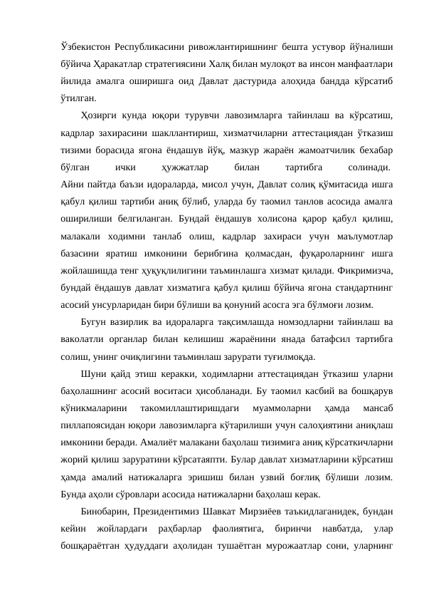 Ўзбекистон Республикасини ривожлантиришнинг бешта устувор йўналиши
бўйича Ҳаракатлар стратегиясини Халқ билан мулоқот ва инсон манфаатлари
йилида амалга оширишга оид Давлат дастурида алоҳида бандда кўрсатиб
ўтилган.
Ҳозирги кунда юқори турувчи лавозимларга тайинлаш ва кўрсатиш,
кадрлар захирасини шакллантириш, хизматчиларни аттестациядан ўтказиш
тизими борасида ягона ёндашув йўқ, мазкур жараён жамоатчилик бехабар
бўлган
 
ички
 
ҳужжатлар
 
билан
 
тартибга
 
солинади. 
Айни пайтда баъзи идораларда, мисол учун, Давлат солиқ қўмитасида ишга
қабул қилиш тартиби аниқ бўлиб, уларда бу таомил танлов асосида амалга
оширилиши  белгиланган.  Бундай  ёндашув  холисона  қарор  қабул  қилиш,
малакали  ходимни  танлаб  олиш,  кадрлар  захираси  учун  маълумотлар
базасини  яратиш  имконини  берибгина  қолмасдан,  фуқароларнинг  ишга
жойлашишда тенг ҳуқуқлилигини таъминлашга хизмат қилади. Фикримизча,
бундай ёндашув давлат хизматига қабул қилиш бўйича ягона стандартнинг
асосий унсурларидан бири бўлиши ва қонуний асосга эга бўлмоғи лозим.
Бугун вазирлик ва идораларга тақсимлашда номзодларни тайинлаш ва
ваколатли  органлар  билан  келишиш  жараёнини  янада  батафсил  тартибга
солиш, унинг очиқлигини таъминлаш зарурати туғилмоқда. 
Шуни қайд этиш керакки, ходимларни аттестациядан ўтказиш уларни
баҳолашнинг асосий воситаси ҳисобланади. Бу таомил касбий ва бошқарув
кўникмаларини  такомиллаштиришдаги  муаммоларни  ҳамда  мансаб
пиллапоясидан юқори лавозимларга кўтарилиши учун салоҳиятини аниқлаш
имконини беради. Амалиёт малакани баҳолаш тизимига аниқ кўрсаткичларни
жорий қилиш заруратини кўрсатаяпти. Булар давлат хизматларини кўрсатиш
ҳамда  амалий  натижаларга  эришиш  билан  узвий  боғлиқ  бўлиши  лозим.
Бунда аҳоли сўровлари асосида натижаларни баҳолаш керак.
Бинобарин, Президентимиз Шавкат Мирзиёев таъкидлаганидек, бундан
кейин  жойлардаги  раҳбарлар  фаолиятига,  биринчи  навбатда,  улар
бошқараётган ҳудуддаги аҳолидан тушаётган мурожаатлар сони, уларнинг
