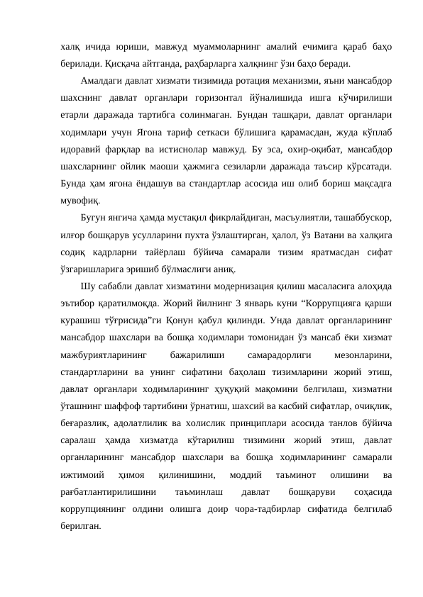 халқ  ичида  юриши,  мавжуд  муаммоларнинг  амалий  ечимига  қараб  баҳо
берилади. Қисқача айтганда, раҳбарларга халқнинг ўзи баҳо беради.
Амалдаги давлат хизмати тизимида ротация механизми, яъни мансабдор
шахснинг  давлат  органлари  горизонтал  йўналишида  ишга  кўчирилиши
етарли даражада тартибга солинмаган. Бундан ташқари, давлат органлари
ходимлари учун Ягона тариф сеткаси бўлишига қарамасдан, жуда кўплаб
идоравий фарқлар ва  истиснолар мавжуд. Бу эса,  охир-оқибат, мансабдор
шахсларнинг ойлик маоши ҳажмига сезиларли даражада таъсир кўрсатади.
Бунда ҳам ягона ёндашув ва стандартлар асосида иш олиб бориш мақсадга
мувофиқ.
Бугун янгича ҳамда мустақил фикрлайдиган, масъулиятли, ташаббускор,
илғор бошқарув усулларини пухта ўзлаштирган, ҳалол, ўз Ватани ва халқига
содиқ  кадрларни  тайёрлаш  бўйича  самарали  тизим  яратмасдан  сифат
ўзгаришларига эришиб бўлмаслиги аниқ.
Шу сабабли давлат хизматини модернизация қилиш масаласига алоҳида
эътибор қаратилмоқда. Жорий йилнинг 3 январь куни “Коррупцияга қарши
курашиш тўғрисида”ги Қонун қабул қилинди. Унда давлат органларининг
мансабдор шахслари ва бошқа ходимлари томонидан ўз мансаб ёки хизмат
мажбуриятларининг
 
бажарилиши
 
самарадорлиги
 
мезонларини,
стандартларини  ва  унинг  сифатини  баҳолаш  тизимларини  жорий  этиш,
давлат  органлари  ходимларининг  ҳуқуқий мақомини белгилаш,  хизматни
ўташнинг шаффоф тартибини ўрнатиш, шахсий ва касбий сифатлар, очиқлик,
беғаразлик, адолатлилик ва холислик принциплари асосида танлов бўйича
саралаш  ҳамда  хизматда  кўтарилиш  тизимини  жорий  этиш,  давлат
органларининг  мансабдор  шахслари  ва  бошқа  ходимларининг  самарали
ижтимоий  ҳимоя  қилинишини,  моддий  таъминот  олишини  ва
рағбатлантирилишини
 
таъминлаш
 
давлат
 
бошқаруви
 
соҳасида
коррупциянинг  олдини  олишга  доир  чора-тадбирлар  сифатида  белгилаб
берилган.
