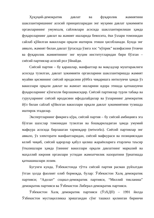 Ҳуқуқий-демократик
 
давлат
 
ва
 
фуқаролик
 
жамиятини
шакллантиришнинг асосий принципларидан энг муҳими давлат ҳокимияти
органларининг  умумхалқ  сайловлари  асосида  шакллантирилиши  ҳамда
фуқароларнинг давлат ва жамият ишларида бевосита, ёки ўзлари томонидан
сайлаб қўйилган вакиллари орқали иштирок этиши ҳисобланади. Бунда энг
аввало, жамият билан давлат ўртасида ўзига хос “кўприк” вазифасини ўтовчи
ва  фуқаролик  жамиятининг  энг  муҳим  институтларидан  бири  бўлган  –
сиёсий партиялар асосий рол ўйнайди.
Сиёсий партия – бу қарашлар, манфаатлар ва мақсадлар муштараклиги
асосида тузилган, давлат ҳокимияти органларини шакллантиришда жамият
муайян қисмининг сиёсий иродасини рўёбга чиқаришга интилувчи ҳамда ўз
вакиллари орқали давлат ва жамоат ишларини идора этишда қатнашувчи
фуқароларнинг кўнгилли бирлашмасидир. Сиёсий партиялар турли табақа ва
гуруҳларнинг сиёсий иродасини ифодалайдилар ва ўзларининг демократик
йўл билан сайлаб қўйилган вакиллари орқали давлат ҳокимиятини тузишда
иштирок этадилар.
Экспертларнинг фикрига кўра, сиёсий партия – бу сиёсий амбицияга эга
бўлган  шахслар  томонидан  тузилган  ва  бошқариладиган  ҳамда  умумий
мафкура асосида бирлашган тармоқдир (networks). Сиёсий партиялар энг
аввало, ўз электорати манфаатларидан, сиёсий мафкураси ва позициясидан
келиб чиқиб, сиёсий қарорлар қабул қилиш жараёнларига етарлича таъсир
ўтказишлари  ҳамда  ўзининг  вакиллари  орқали  давлатнинг  марказий  ва
маҳаллий ижроия органлари устидан жамоатчилик назоратини ўрнатишда
қатнашишлари лозим.
Бугунги кунда, Ўзбекистонда тўтта сиёсий партия расман руйхатдан
ўтган ҳолда фаолият олиб бормоқда, булар: Ўзбекистон Халқ демократик
партияси;  “Адолат”  социал-демократик  партияси,  “Миллий  тикланиш”
демократик партияси ва Ўзбекистон Либерал-демократик партияси.
Ўзбекистон  Халқ  демократик  партияси  (ЎзХДП)  –  1991  йилда
Ўзбекистон  мустақилликка  эришгандан  сўнг  ташкил  қилинган  биринчи
