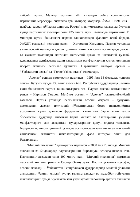 сиёсий  партия.  Мазкур  партияни  кўп  жиҳатдан  собиқ  коммунистик
партиянинг меросхўри сифатида ҳам эътироф этадилар. ЎзХДП 1991 йил 1
ноябрда расман рўйхатга олинган. Расмий маълумотларга қараганда бугунги
кунда партиянинг аъзолари сони 425 минга яқин. Жойларда партиянинг 11
мингдан  ортиқ  бошланғич  партия  ташкилотлари  фаолият  олиб  боради.
ЎзХДП марказий кенгаши раиси – Хотамжон Кетмонов. Партия уставида
унинг асосий мақсади – давлат ҳокимиятининг вакиллик органларида давлат
ва  жамият  томонидан  манзилли  ижтимоий  ҳимоя  ва  ижтимоий  қўллаб-
қувватлашга эҳтиёжманд аҳоли қатламлари манфаатларини ҳимоя қилишдан
иборат  эканлиги  белгилаб  қўйилган.  Партиянинг  матбуот  органи  –
“Ўзбекистон овози” ва “Голос Узбекистана” газеталари.
 “Адолат” социал-демократик партияси – 1995 йил 18 февралда ташкил
топган. Бугунги кунда 135 минг аъзоси бор. Республика ҳудудларида 3 минга
яқин бошланғич партия ташкилотларига эга. Партия сиёсий кенгашининг
раиси – Наримон Умаров. Матбуот органи – “Адолат” ижтимоий-сиёсий
газетаси.  Партия  уставида  белгиланган  асосий  мақсади  –  ҳуқуқий-
демократик  давлат,  ижтимоий  йўналтирилган  бозор  иқтисодиётига
асосланган  кучли  адолатли  фуқаролик  жамиятини  барпо  этиш  ҳамда
Ўзбекистон  ҳудудида  яшаётган  барча  миллат  ва  элатларнинг  умумий
манфаатларига  мос  келадиган,  фуқароларнинг  қонун  олдида  тенглиги,
бирдамлиги, конституциявий ҳуқуқ ва эркинликлари таъминланган маънавий
жипслашган  жамиятни  шакллантиришда  фаол  иштирок  этиш  дея
белгиланган.
“Миллий тикланиш” демократик партияси – 2008 йил 20 июнда Миллий
тикланиш ва Фидокорлар партияларининг бирлашуви асосида шаклланган.
Партиянинг аъзолари сони 190 минга яқин. “Миллий тикланиш” партияси
марказий кенгаши раиси – Сарвар Отамурадов. Партия уставига мувофиқ
асосий мақсади – Ўзбекистон Республикаси фуқароларида миллий ўзликни
англашнинг ўсиши, миллий ғурур, ватанга садоқат ва муҳаббат туйғусини
шакллантириш ҳамда мустаҳкамлаш учун қулай шароитлар яратиш эканлиги
