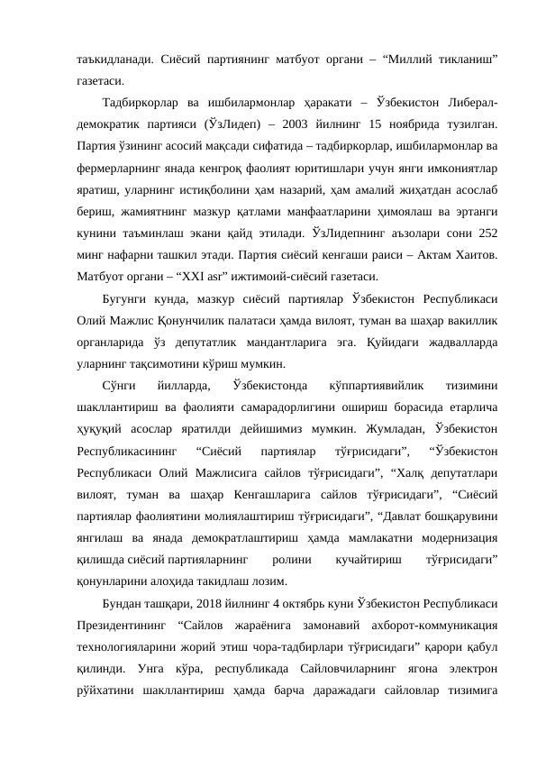 таъкидланади. Сиёсий партиянинг матбуот органи – “Миллий тикланиш”
газетаси.
Тадбиркорлар  ва  ишбилармонлар  ҳаракати  –  Ўзбекистон  Либерал-
демократик  партияси  (ЎзЛидеп)  –  2003  йилнинг  15  ноябрида  тузилган.
Партия ўзининг асосий мақсади сифатида – тадбиркорлар, ишбилармонлар ва
фермерларнинг янада кенгроқ фаолият юритишлари учун янги имкониятлар
яратиш, уларнинг истиқболини ҳам назарий, ҳам амалий жиҳатдан асослаб
бериш, жамиятнинг мазкур қатлами манфаатларини ҳимоялаш ва эртанги
кунини таъминлаш экани қайд этилади. ЎзЛидепнинг аъзолари сони 252
минг нафарни ташкил этади. Партия сиёсий кенгаши раиси – Актам Хаитов.
Матбуот органи – “XXI asr” ижтимоий-сиёсий газетаси.
Бугунги  кунда,  мазкур  сиёсий  партиялар  Ўзбекистон  Республикаси
Олий Мажлис Қонунчилик палатаси ҳамда вилоят, туман ва шаҳар вакиллик
органларида  ўз  депутатлик  мандантларига  эга.  Қуйидаги  жадвалларда
уларнинг тақсимотини кўриш мумкин.
Сўнги  йилларда,  Ўзбекистонда  кўппартиявийлик  тизимини
шакллантириш ва фаолияти самарадорлигини ошириш борасида етарлича
ҳуқуқий  асослар  яратилди  дейишимиз  мумкин.  Жумладан,  Ўзбекистон
Республикасининг  “Сиёсий  партиялар  тўғрисидаги”,  “Ўзбекистон
Республикаси  Олий  Мажлисига  сайлов  тўғрисидаги”,  “Халқ  депутатлари
вилоят,  туман  ва  шаҳар  Кенгашларига  сайлов  тўғрисидаги”,  “Сиёсий
партиялар фаолиятини молиялаштириш тўғрисидаги”, “Давлат бошқарувини
янгилаш  ва  янада  демократлаштириш  ҳамда  мамлакатни  модернизация
қилишда сиёсий партияларнинг
 
ролини
 
кучайтириш
 
тўғрисидаги”
қонунларини алоҳида такидлаш лозим.
Бундан ташқари, 2018 йилнинг 4 октябрь куни Ўзбекистон Республикаси
Президентининг  “Сайлов  жараёнига  замонавий  ахборот-коммуникация
технологияларини жорий этиш чора-тадбирлари тўғрисидаги” қарори қабул
қилинди.  Унга  кўра,  республикада  Сайловчиларнинг  ягона  электрон
рўйхатини  шакллантириш  ҳамда  барча  даражадаги  сайловлар  тизимига
