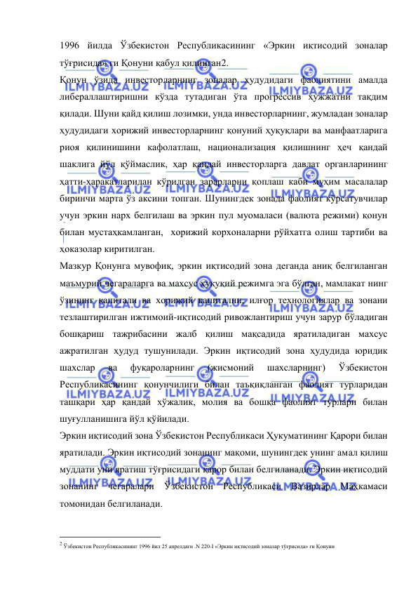  
 
1996 йилда Ўзбекистон Республикасининг «Эркин иқтисодий зоналар 
тўғрисида» ги Қонуни қабул қилинган2.  
Қонун ўзида инвесторларнинг зоналар ҳудудидаги фаолиятини амалда 
либераллаштиришни кўзда тутадиган ўта прогрессив ҳужжатни тақдим 
қилади. Шуни қайд қилиш лозимки, унда инвесторларнинг, жумладан зоналар 
ҳудудидаги хорижий инвесторларнинг қонуний ҳуқуқлари ва манфаатларига 
риоя қилинишини кафолатлаш, национализация қилишнинг ҳеч қандай 
шаклига йўл қўймаслик, ҳар қандай инвесторларга давлат органларининг 
ҳатти-ҳаракатларидан кўрилган зарарларни қоплаш каби муҳим масалалар 
биринчи марта ўз аксини топган. Шунингдек зонада фаолият кўрсатувчилар 
учун эркин нарх белгилаш ва эркин пул муомаласи (валюта режими) қонун 
билан мустаҳкамланган,  хорижий корхоналарни рўйхатга олиш тартиби ва 
ҳоказолар киритилган.  
Мазкур Қонунга мувофиқ, эркин иқтисодий зона деганда аниқ белгиланган 
маъмурий чегараларга ва махсус ҳуқуқий режимга эга бўлган, мамлакат нинг 
ўзининг капитали ва хорижий капитални, илғор технологиялар ва зонани 
тезлаштирилган ижтимоий-иқтисодий ривожлантириш учун зарур бўладиган 
бошқариш тажрибасини жалб қилиш мақсадида яратиладиган махсус 
ажратилган ҳудуд тушунилади. Эркин иқтисодий зона ҳудудида юридик 
шахслар 
ва 
фуқароларнинг 
(жисмоний 
шахсларнинг) 
Ўзбекистон 
Республикасининг қонунчилиги билан таъқиқланган фаолият турларидан 
ташқари ҳар қандай хўжалик, молия ва бошқа фаолият турлари билан 
шуғулланишига йўл қўйилади.   
Эркин иқтисодий зона Ўзбекистон Республикаси Ҳукуматининг Қарори билан 
яратилади. Эркин иқтисодий зонанинг мақоми, шунингдек унинг амал қилиш 
муддати уни яратиш тўғрисидаги қарор билан белгиланади. Эркин иқтисодий 
зонанинг чегаралари Ўзбекистон Республикаси Вазирлар Маҳкамаси 
томонидан белгиланади.   
                                                           
2 Ўзбекистон Республикасининг 1996 йил 25 апрелдаги .N 220-I «Эркин иқтисодий зоналар тўғрисида» ги Қонуни 
